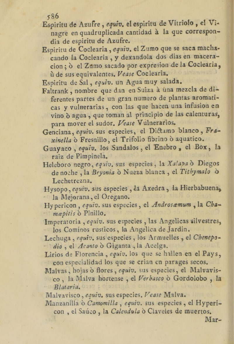 Espiritu de Azufre , eguiv. el espiritu de Vitriolo , el Vi- nagre en quadruplicada cantidad a la que correspon=- dia de espiritu de Azufre. Espiritu de Coclearia , eguiv, el Zumo que se saca macha- cando la Coclearia , y dexandola dos dias en macera- cion; 0 el Zamo sacado por expresion de la Coclearia, ú de sus equivalentes, Vease Coclearia. Espiritu de Sal, eguiv. un Agua muy salada. Faltrank , nombre que dan en Suiza a úna mezcla de di- ferentes partes de un gran numero de plantas aromati- cas y vulnerarias , con las que hacen una infusión en vino Y agua , que toman al principio de las calenturas, para mover el sudor. Vease Vulnerarios. Genciana, eguiv. sus especies, el Diétamo blanco , Fra- xinella 9 Fresnillo, el Trifolio fibrino o aquatico. Guayaco , equiv. los Sandalos , el Enebro , el Box, la raiz de Pimpinela, Heleboro negro, eguiv, sus especies, la Xalapa O Diegos de noche ,la Bryonia 9 Nueza blanca , el Tithymalo O Lechetrezna. Hysopo, equiv. sus especies , da Axedra , la Hierbabuena, la Mejorana, el Oregano. | Hy pericon , eguiv. sus especies , el Androsemum , la Cha= mepitis O Pinillo, Imperatoria , eguiv. sus especies , las Angelicas silvestres, los Comínos rusticos, la Angelica de Jardin. Lechuga , eguiv. sus especies , los Armuelles , el Chenepo- dio , el Acanto O Giganta , la Acelga, Lirios de Florencia , eguiv. los que se hallen en el Pays, con especialidad los que se crian en parages secos, Malvas , hojas O flores , eguiv, sus especies, el Malvavis- co, la Malva hortense , el Verbasco O Gordolobo , la Blataria. Malvavisco , equiv. sus especies, Vease Malva. Manzanilla o Camomilla , equiv. sus especies , el Hyperi- con , el Saúco , la Calendula O Claveles de muertos, Mar- A A