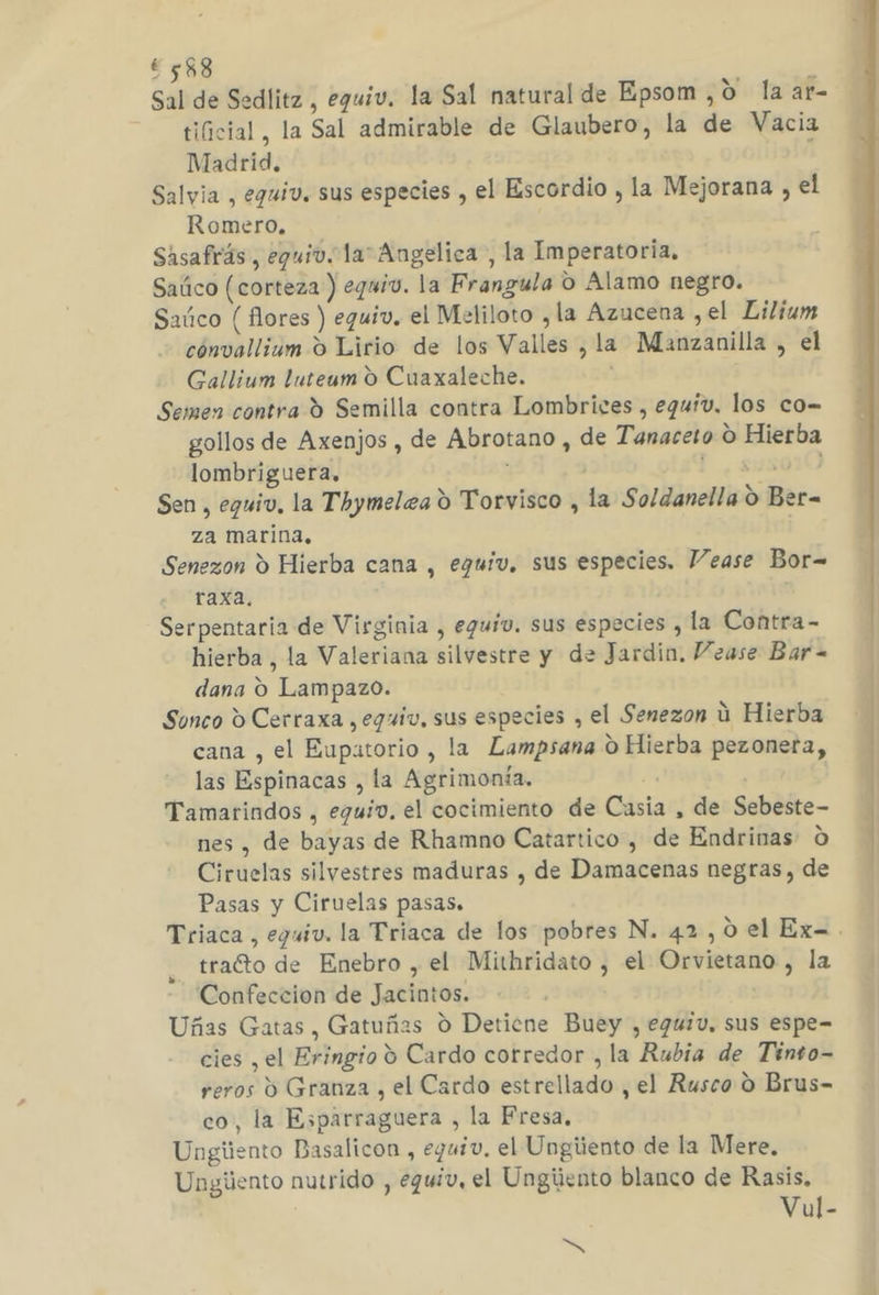 ¿588 , Sal de Sedlitz , eguiv. la Sal natural de Epsom ,0 la ar- —— tificial, la Sal admirable de Glaubero, la de Vacia Madrid. Salvia , eguiv. sus especies , el Escordio , la Mejorana , el Romero, Sisafirás, eguiv. la” Angelica, la Imperatoria. Saúco (corteza ) eguiv. la Frangula O Alamo negro. Saúco ( flores ) equiv. el Meliloto , la Azucena ,el Lilium cónvallium O Lirio de los Valles , la Manzanilla , el Gallium luteum O Cuaxaleche. Semen contra 9 Semilla contra Lombrices , equiv, los co- gollos de Axenjos , de Abrotano , de Tanaceto O Hierba lombriguera, | ¿UNOS Sen , eguiv, la Thymelea d Torvisco , la Soldanella O Ber- za marina. | Senezon Y Hierba cana , eguiv, sus especies. Vease Bor= raxa. Serpentaria de Virginia , eguív. sus especies , la Contra- hierba, la Valeriana silvestre y de Jardin, Vease Bar- dana O Lampazo. Sonco d Cerraxa , eguiv, sus especies , el Senezon ú Hierba cana , el Eupatorio , la Lampsana O Hierba pezoneta, las Espinacas , la Agrimonía. | | Tamarindos , eguiv. el cocimiento de Casia , de Sebeste- nes , de bayas de Rhamno Catartico , de Endrinas O Ciruelas silvestres maduras , de Damacenas negras, de Pasas y Ciruelas pasas. Triaca, eguiv. la Triaca de los pobres N. 42,0 el Ex. tracto de Enebro , el Mithridato , el Orvietano , la Confeccion de Jacintos. Uñas Gatas, Gatuñas O Detiene Buey , egu1v, sus espe= reros d Granza , el Cardo estrellado , el Rusco 0 Brus- co, la Esparraguera , la Fresa, Ungiiento Basalicon , eguiv. el Ungiiento de la Mere, Ungúento nutrido , eguiv, el Ungiiento blanco de Rasis, Vul- NS rl RS E A