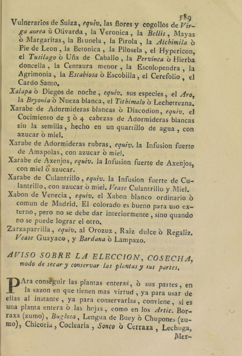 58 Vulnerarios de Suiza, eguíiv, las Rores y cogollos de Dir. ga aurea ú Olivarda , la Veronica, la Bellis, Mayas O Margaritas, la Brunela , la Pirola, la Alchimila Y Pie de Leon, la Betonica , la Pilosela , el Hypericon, el Tusilago o Uña de Caballo , la Pervinca £ Hierba doncella , la Centaura menor , la Escolopendra , la Agrimonia , la Escabiosa O Escobilla, el Cerefolio tel Cardo Santo, Xalapa O Diegos de noche, eguiv, sus especies, el Aro, la Bryonig 9 Nueza blanca, el Tithimalo 9 Lechetrezna, Xarabe de Adormideras blancas d Diacodion, eguiv, el Cocimiento de 3 0 4 cabezas de Adormideras blancas sin la semilla, hecho en un quartillo de agua , con azucar o miel, Xarabe de Adormideras rubras, eguiv. la Infusion fuerte de Amapolas, con azucar 0 miel, Xarabe de Axenjos, eguiv. la Infusion fuerte de Axenjos, con miel O azucar. Xarabe de Culantrillo , equiv. la Infusion fuerte de Cu- lantrillo, con azucar o miel. Vease Culantrillo y Miel, Xabon de Venecia, eguiv. el Xabon blanco ordinario O comun de Madrid, El colorado es bueno para uso ex- térno, pero no se debe dar interiormente , sino quando no se puede lograr el otro, Zarzaparrilla, equiv, al Orozuz, Raiz dulce y Regaliz. Vease Guayaco, y Bardana Y Lampazo, AVISO SOBRE LA ELECCION, COSECHA, modo de secar y conservar las plantas y sus partes, Ara conséguir las plantas enteras, d sus partes, en p la sazon en que tienen mas virtud , Ya para usar de ellas al instante , ya para conservarlas, conviene, si es una planta entera O las hojas, como en los Artic. Bor- raxa (zumo), Buglosa, Lengua de Buey O Chupones (zu- mo), Chicoria , Coclearia , Sonco Y Cerraxa , Lechuga, Mer-=