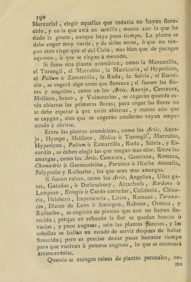 Mercurial , elegir aquellas que todavia no hayan flore- cido, y no la que está en semilla; menos aun la que ha dado la grana , aunque haya poco tiempo. La planta: se debe coger muy Verde, y de sitios secos, O que no ten- gan otro riego que el del Cielo , mas bien que de parages aquosos , O que se riegan a menudo, Sí fuese una planta aromática , como la Manzanilla, el Torongil, el Marrubio, la Matricaría, el Hypericon, el Poliwm 9 Zamarrilla, la Ruda, la Salvia , el Escor- dio , se cogerá algo antes que florezca ; si fuesen las flo- res y cogollos , como en los Ártic. Áxenjo, Centaura, Meliloto, Saúco , y Vulnerarios , se cogerán quando es- tén abiertas las primeras fores; para coger las flores no se debe esperar a que estén abiertas , Y MENOS aún que se caygan , sino que se cogerán conforme vayan empt- zando a abrirse. Entre las plantas aromáticas , como los Artic, Áxen- jo, Hysopo , Meliloto , Melisa o Torongil”, Marrubio, Hypericon , Polium ú Zamarrilla , Ruda , Salvia, y Es- cordio , se deben elegir las que tengan mas olor. Entre las amargas, como los Artic. Centaura, Genciana, Romaza, Chamedris 9 Germandrina , Pervinca O Hierba doncella, Polypodio y Ruibarbo , las que sean mas amargas. Si fuesen raices, como los Artic. Angelica, Uñas ga- tas, Gatuñas , O Detienebuey , Alcachofa , Bardana 0 Lampazo , Eringio 9 Cardo corredor, Celidonia , Chico- ria, Heleboro , Imperatoria , Lirios, Romaza , Taraxa- con, Diente de Leon O Amargon, Rabano , Orozuz , y Ruibarbo , se cogerán de plantas que aun no hayan flo- recido ; porque en echando la flor se quedan huecas O vacias , y P0co XUgosas , solo las plantas ferenes, y las cebollas se hallan en estado de servir despues de haber forecido; pero es preciso dexar pasar bastante tiempo para que vuelvan 4 ponerse xugosas, lo que se conocerá arrancandolas, Quando se recogen raices de plantas perenales, co- mo