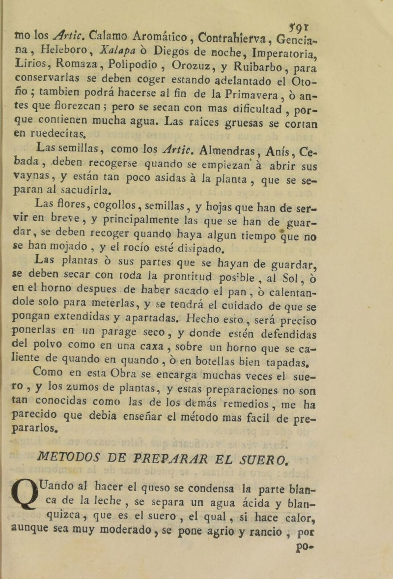 s9r mo los Artic, Calamo Aromático , Contrahierva, Gencia na , Heleboro, Xalapa 9 Diegos de noche, Imperatoria, Lirios, Romaza , Polipodio , Orozuz, y Ruibarbo, para conservarlas se deben coger estando adelantado el Oto- ño ; tambien podrá hacerse al fin de la Primavera , O an= tes que florezcan 5 pero se secan con mas dificultad , Por- que contienen mucha agua. Las raices gruesas se cortan en ruedecitas, Las semillas, como los Artic, Almendras, Anís, Ce- bada , deben recogerse quando se empiezan 2 abrir sus vaynas, y están tan poco asidas a la planta , QUe Se se= paran al sacudirla, Las flores, cogollos , semillas , y hojas que han de ser= vir en breve, y principalmente las que se han de guar- dar, se deben recoger quando haya algun tiempo que no se han mojado , y el rocío esté disipado, Las plantas O sus partes que se hayan de guardar, se deben secar con toda la prontitud pos'ble, al Sol, 9 en el horno despues de haber sacado el pan, O calentan- dole solo para meterlas, y se tendrá el cuidado de que se pongan extendidas y apartadas. Hecho esto., será preciso ponerlas en un parage seco, y donde estén defendidas del polvo como en una caxa , sobre un horno que se ca= liente de quando en quando , den botellas bien tapadas, Como en esta Obra se encarga muchas veces el sue= ro , y los zumos de plantas, y estas preparaciones no son tan conocidas como las de los demás remedios, me ha Parecido que debia enseñar el método mas facil de pre- pararlos, METODOS DE PREPARAR EL SUERO, f YUando al hacer el queso se condensa la parte blan- ca de la leche , se separa un agua ácida y blan- quizca, que es el suero , el qual, si hace calor, aunque sea muy moderado , se pone agrio y rancio , por gos