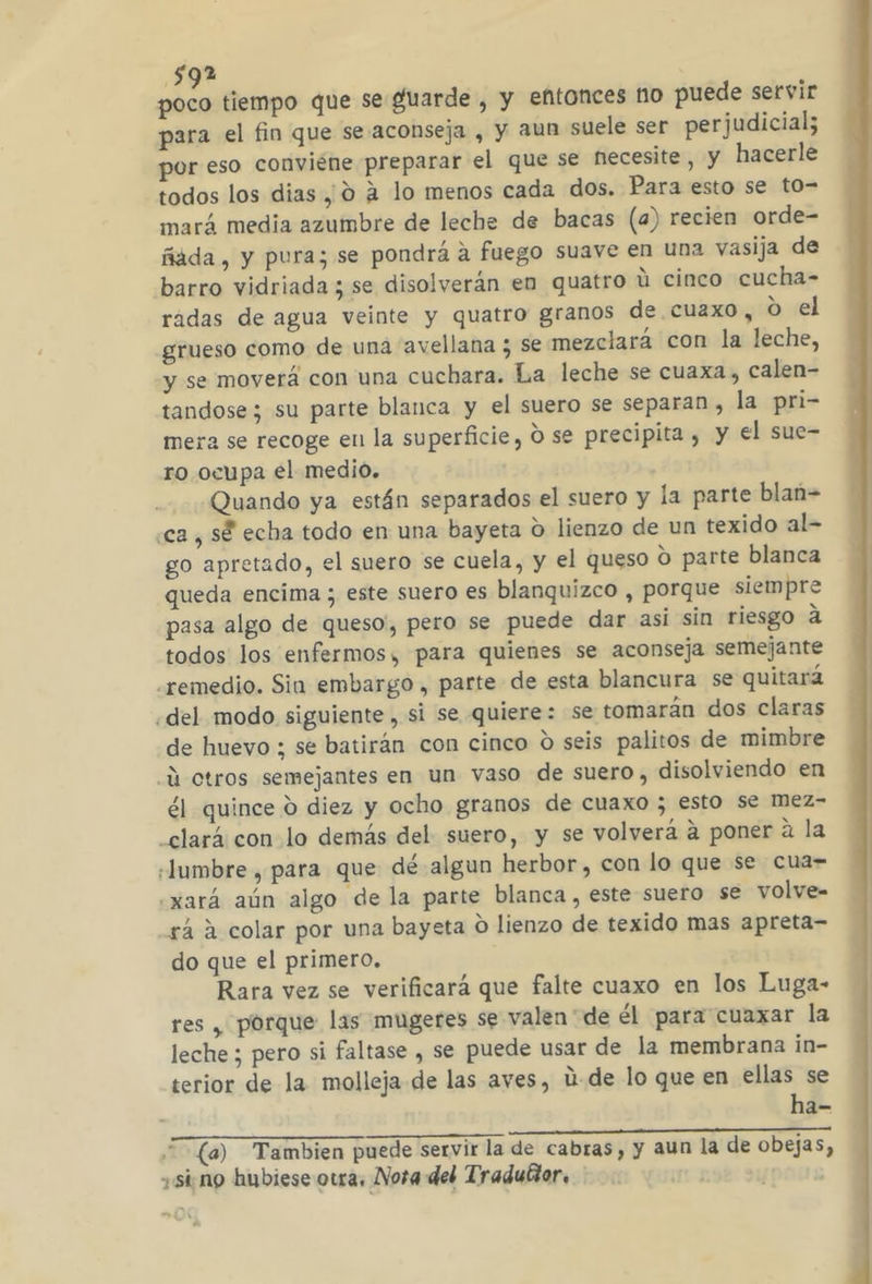 de tiempo que se guarde , y entonces 110 puede servir para el fin que se aconseja , y aun suele ser perjudicial; por eso conviene preparar el que se necesite, y hacerle todos los dias ,; 0 2 lo menos cada dos. Para esto se to= mará media azumbre de leche de bacas (a) recien orde- ñada, y pura; se pondrá a fuego suave en una vasija de barro vidriada ; se disolverán en quatro ú cinco cucha- rádas de agua veinte y quatro granos de cuaxo, o el grueso como de una avellana ; se mezclará con la leche, y se moverá con una cuchara. La leche se cuaxa , calen- tandose; su parte blanca y el suero se separan, la pri- mera se recoge en la superficie, O se precipita , y el sue= ro ocupa el medio. Quando ya están separados el suero y la parte blan= «ca, sé echa todo en una bayeta O lienzo de un texido al- go apretado, el suero se cuela, y el queso O parte blanca queda encima ; este suero es blanquizco , porque siempre pasa algo de queso, pero se puede dar asi sin riesgo a todos los enfermos, para quienes se aconseja semejante remedio. Sin embargo , parte de esta blancura se quitará «del modo siguiente , si se quiere: se tomarán dos claras de huevo ; se batirán con cinco d seis palitos de mimbre -Q otros semejantes en un vaso de suero, disolviendo en él quince 9 diez y ocho granos de cuaxo ; esto se mez- _clará con lo demás del suero, y se volverá a poner a la «lumbre , para que dé algun herbor, con lo que se cua- oxará aún algo de la parte blanca , este suero se volve- rá a colar por una bayeta O lienzo de texido mas apreta- do que el primero, Rara vez se verificará que falte cuaxo en los Luga- res , porque las mugeres se valen'de él para cuaxar la leche ; pero si faltase , se puede usar de la membrana in- terior de la molleja de las aves, ú-de lo que en ellas se ha- (a) Tambien puede servir la de cabras, y aun la de obejas, sing hubiese owra, Nora del Tradukor. ;