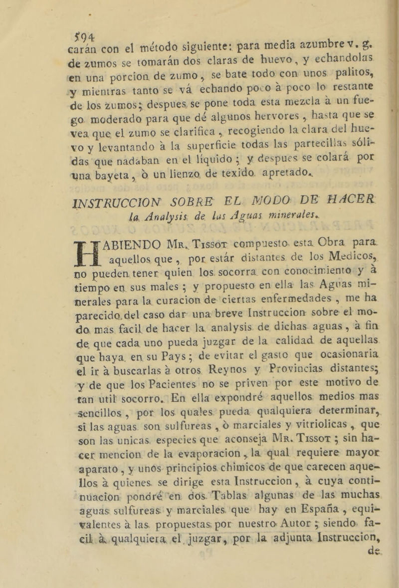 carán con el método siguiente: para media azumbre v. 8. de zumos se tomarán dos claras de huevo, y echandolas en una porcion de zumo , se bate todo con unos palitos, “y mientras tanto se vá echando poco a poco lo: restante de los zumos; despues se pone toda esta mezcla a un fue- go moderado para que dé algunos hervores , hasta que se vea que el zumo se clarifica , recogiendo la clara del hue- vo y levantando a la superficie todas las partecilias sóli- das que nadaban en el liquido ; y despues se colará por una bayeta, 0 un lienzo de texido. apretado, INSTRUCCION SOBRE EL MODO DE HACER la. Analysis. de lus Aguas minerales. TABIENDO Ma, Tissor compuesto. esta Obra para. aquellos que , por estár distantes de los Medicos, no pueden tener quien los. socorra con conocimiento y a tiempo en sus males ; y propuesto en ella: las Aguas mi- nerales para la curacion de ciertas enfermedades , me ha parecido, del caso dar: una breve Instruccion sobre el mo- do. más facil de hacer la analysis de dichas aguas, a fin de que cada uno pueda juzgar de la calidad. de aquellas que baya, en su Pays; de evitar el gasto que ocasionaria. el ir a buscarlas 2 otros Reynos y Provincias distantes; “y de que los Pacientes no se priven por este motivo de tan util socorro. En ella expondré aquellos medios mas sencillos , por los quales pueda qualquiera determinar, si las aguas son sulfureas , O marciales y vitriolicas , que son las unicas. especies que aconseja Mx. Tissor ; sin ha- cer mencion de la evaporacion , la qual requiere mayor aparato , y unos principios chimicos de que carecen aque= llos 2 quienes. se dirige esta Instruccion, á cuya conti- nuacion pondré “en dos Tablas algunas de las muchas aguas sulfureas y marciales que hay en España , equi= valentes a las. propuestas por nuestro Autor ; siendo. fa= cil 2. qualquiera el juzgar, por la adjunta Instruccion, de