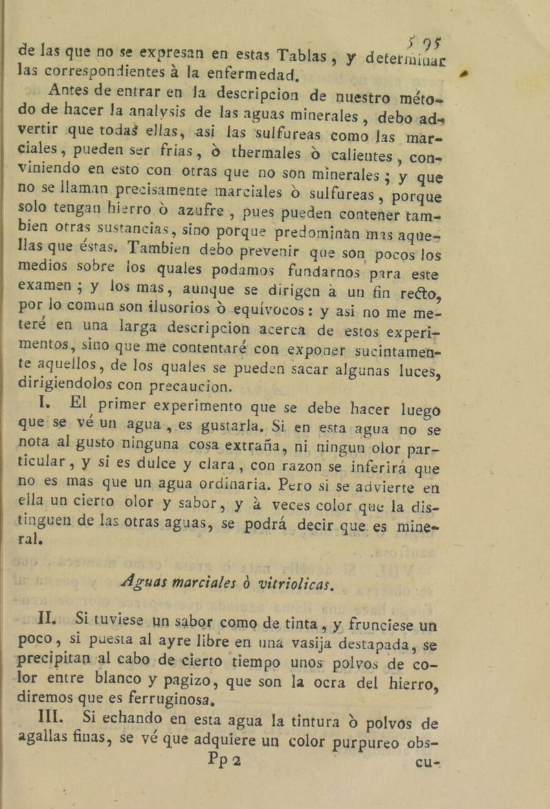 395 de las que no se expresan en estas Tablas » Y determinar las correspondientes 4 la enfermedad, | Antes de entrar en la descripcion de nuestro MétO= do de hacer la analysis de las aguas minerales , debo ad= vertir que todas ellas, asi las 'sulfureas como las mar= ciales, pueden ser frias, d thermales d calientes , cOn= viniendo en esto con otras que no son minerales ; y que no se llaman precisamente marciales d sulfureas , Porque solo tengan hierro O azufre, pues pueden contener tam- bien otras sustancias, sino porque predominaán mas aque-= llas que éstas. Tambien debo prevenir que son pocos los medios sobre los quales podamos fundarnos para este examen 5 y los mas, aunque se dirigen a un fin redto, por lo comun son ilusorios d equívocos : y asi no me me- teré en una larga descripcion acerca de estos experi- mentos, sino que me contentaré con exponer sucintamen» te aquellos, de los quales se pueden sacar algunas luces, dirigiendolos con precaucion. l. El primer experimento que se debe hacer luego que se vé un agua, es gustarla, Si en esta agua no se nota al gusto ninguna cosa extraña, ni ningun olor par- ticular , y si es dulce y clara, con razon se inferirá que no es mas que un agua ordinaria. Pero si se advierte en ella un cierto olor y sabor, y á veces color que la dis- tinguen de las otras aguas, se podrá decir que es mine= ral. Aguas marciales d vitriolicas, IL. Si tuviese un sabor como de tinta , y frunciese un poco, si puesta al ayre libre en una vasija destapada, se precipitan al cabo de cierto tiempo unos polvos de co- lor entre blanco y pagizo, que son la ocra del hierro, diremos que es ferruginosa, III. Si echando en esta agua la tintura d polvos de agallas finas, se vé que adquiere un color purpureo obs- Ppa | cu-