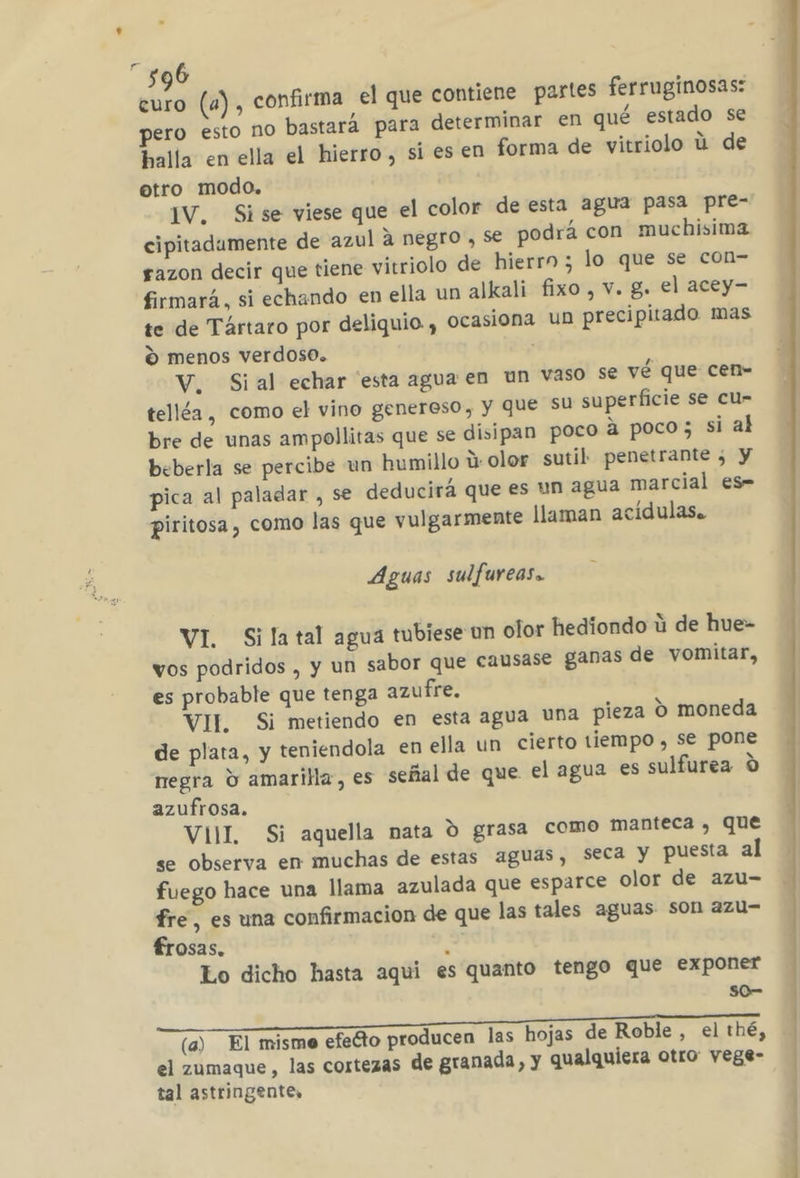 6 dl (a) , confirma el que contiene partes ferruginosas: pero esto no bastará para determinar en qué estado se halla en ella el hierro, si es en forma de vitriolo ú de otro modo. IV. Sise viese que el color de esta agua pasa pre- cipitadamente de azul a negro , se podrá con muchisima razon decir que tiene vitriolo de hierro ; lo que se con- firmará, si echando en ella un alkali fixo , v. g. el acey- te de Tártaro por deliquio , ocasiona Un precipitado mas % menos verdoso. | V. Sial echar 'esta agua en un vaso se vé que cen- telléa , como el vino genereso, y que Su superficie se cu- bre de unas ampollitas que se disipan poco a poco; si al beberla se percibe un humillo ú olor sutil penetrante ¿ y pica al paladar , se deducirá que es un agua marcial es- piritosa , como las que vulgarmente llaman acídulas. Aguas sulfureas. VI Sila tal agua tubiese un olor hediondo ú de hue- vos podridos , y un sabor que causase ganas de vomitar, es probable que tenga azufre. VIL Si metiendo en esta agua una pieza 0 moneda de plata, y teniendola en ella un cierto tiempo , se pone negra Y amarilla, es señal de que el agua es sulfurea 0 azufrosa. VIIL Si aquella nata ú grasa como manteca, que se observa en muchas de estas aguas, seca y puesta al fuego hace una llama azulada que esparce olor de azu- fre, es una confirmacion de que las tales aguas son azu- £rosas. : Lo dicho hasta aqui es quanto tengo que exponer s0- A A (a) El misme efecto producen las hojas de Roble , el thé, el zumaque, las cortezas de granada, y qualquiera otro vege- tal astringente,
