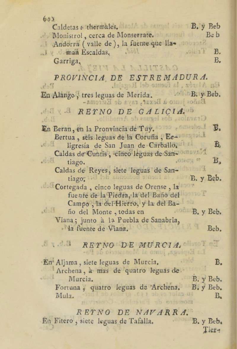 60) Caldetas + thiermáales, '' Ugo; B. y Beb + Monistrol , cerca de Monserrate... B:b dre ( valle de ), la fuente: que llas | rs ¿ ¿mah Escaldas, «» olT B, Garriga, me | B, PROVINCIA, DE ESTREMADURA, el En Aldfo tres leguas de Merida. B, y Bob DUO D «1 xd 60) e. OM 00 RETNO DE GALICIA: En Beran, en la Eronviiéii de Túy. emos me P, Bertua, séis leguas de la Coruña , Ee=- + la de San Juan de- Carballo; Mel A Caldas de Cuntis, «citico! leguas de- 2. om A a! tiago. Meda B, Caldas dé Reyes, siete Ea: ¡pe de San- 2 tiago; ds í o ¡3 B, y Beb. A Cortegada , cinco foot de (io , 1 fuente de la Piedra, la del Baño del | Campo”, “Ta del*Hiefro, y la del Ba- ño del Wonte , todas en /E-B, y Beb. Viana; junto a la Puebla de Sapslicia, » la fuente de Viana. Beb. ¿0 REYNO DE MURCIA. Pot En Aljama, siete leguas de Murcia, As B ' Archena, a: mas de “quatro leguas de. Murcia. B. y Beb. Fortuna ¿ quatro leguas de 'Archena, B, y Beb, Mula. y Ba RETNO DE NAVARRA. En Fitero , siete leguas de Tafalla, Ea. y Beba | Hier-