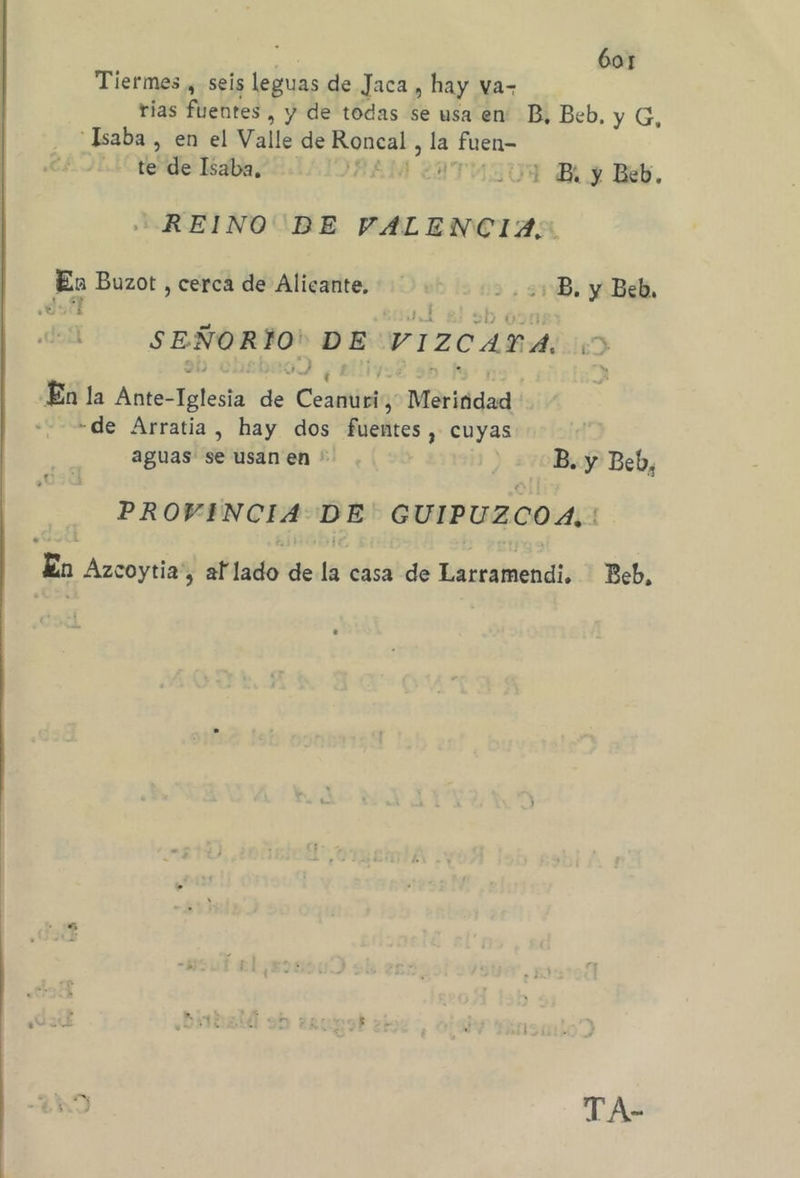 Tiermes , seis leguas de Jaca , hay va- rias fuentes , y de todas se usa en” B, Beb, y G,  Isaba , en el Valle de ip , la Ea ++ te de Isaba, 4 ¡ B. y Beb, REINO BE VALENCIA;: A Buzot , cerca de Alicante, +. -B. y Beb, ¿Es É SEÑORÍO! DE VIZCADA, &gt; En la Ante- Aelesia ee Ceaifinla; Meritidad «-=4de Arratia, hay dos Pasaba: cuyas aguas se usan en ' | B. y Beb, PROVENCIA: a GUIPUZCOA. Zn Azcoytia', af lafó Ye lg: edcabds Rarramendi: Beb,