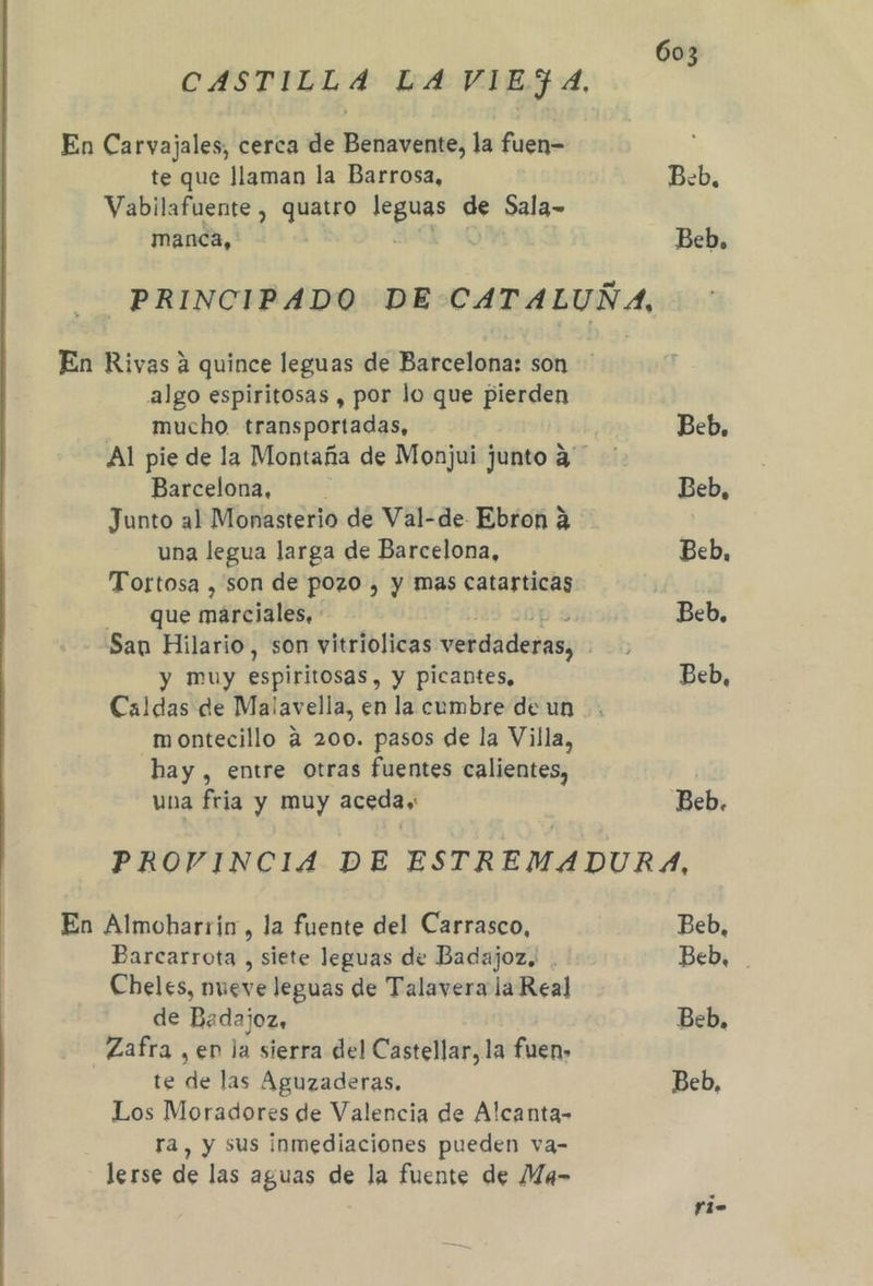 CASTILLA LA VIEJA, En Carvajales, cerca de Benavente, la fuen= te que llaman la Barrosa, Beb, Vabilafuente , quatro E de Sala- manca, Beb, PRINCIPADO DE CATALUÑA, En Rivas a quince leguas de Barcelona: son algo espiritosas , por lo que pierden mucho transportadas, Beb. Al pie de la Montaña de Monjui junto 4 Barcelona, Beb, Junto al Monasterio de Val-de. Ebron 2 una legua larga de Barcelona, Beb, Tortosa , son de pozo , y mas catarticas - que marciales, Beb, San Hilario, son vitriolicas verdaderas, oh y muy espiritosas, y picantes, Beb, Caldas de Malavella, en la cumbre de un montecillo 4 200. pasos de la Villa, hay , entre otras fuentes calientes, una fria y muy acedas Beb. PROVINCIA DE ESTR EMADURA, En Almoharrin, la fuente del Carrasco, Beb, Parcarrota , siete leguas de Badajoz. . Beb, Cheles, nueve leguas de Talavera la Real de Badajoz, Beb, Zafra , en la sierra del Castellar, la fuen» te de las Aguzaderas. Beb, Los Moradores de Valencia de Alcanta- ra, y sus inmediaciones pueden va- lerse de las aguas de la fuente de Ma- Fi-