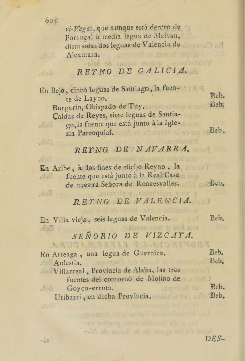 vi-Pegas, que aunque está dentro de Portugal a media legua de Malvan, dista solas des leguas-de Valencia de Alcantara. En Bejo, cincó leguas de Santiago, la fuen= te de Layno. E Burgarin, Obispado de Tuy. Caldas de Reyes, siete leguas de Santia- go, la fuente que está junto ala Igle- sia Parroquial, REYNO DE NAVARRA, En Aribe, a: dos fines de dicho Reyno , la fuente que está junto a la Real: Casa de nuestra Señora de Roncesvalles. jo Aelg viejes seis ages de Valencia. mm En Arteagi , una legua de Guernica. Aulestia. “Villarreal, Provincia de Alaba, las tres fuentes del contorno de Molino de Goyco-errota. Uribarri yen dicha Provincia. pl Bebx .B:b, 2Beb. Beb, Beb, Beb. Beb, DES-