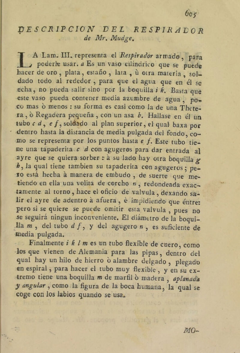 DESCRIPCION DEL RESPIRADOR de Mr. Mudge, A Lam. IM, representa el Respirador armado, para poderle usar. a Es un vaso cilíndrico que se puede hacer de oro, plata, estaño , lata , ú otra materia, sol= dado todo al rededor , para que el agua que en él se echa, no pueda salir sino por la boquilla ¿£, Basta que este vaso pueda contener media azumbre de agua, pow= co mas oO menos : su forma es casi como la de una Thete- ra , 0 Regadera pequeña , con un asa hb, Hallase en él un tubo e d, e f,soldado al plan superior, el qual baxa por * «entro hasta la distancia de media pulgada del fondo, co= mo se representa por los puntos hasta e f. Este tubo tie= ne una tapaderita.c d con agugeros para dar entrada al ayre que se quiera sorber : a su lado hay otra boquilla y b, la qual tiene tambien su tapaderita con agugeros ; pe= so está hecha a manera de embudo , de suerte que me- tiendo en ella una volita de corcho ” , redondeada exac= tamente al torno , hace el oficio de valvula, dexando sa= lir el ayre de adentro a afuera, e impidiendo que éntrez pero si se quiere se puede omitir esta valvula, pues no se seguirá ningun inconveniente, El diámetro de la boqui- Ma m , del tubo d f, y del agugero nm, es suficiente de media pulgada. Finalmente ¿ £ / m es un tubo flexible de cuero, como Jos que vienen de Alemania para las pipas, dentro del qual hay un hilo de hierro O alambre delgado , plegado en espiral , para hacer el tubo muy flexible, y en su ex- tremo tiene una boquilla m de marfil 9 madera , aplanada y angular , como la figura de la boca humana, la qual se coge con los labios quando se usa.. MO-