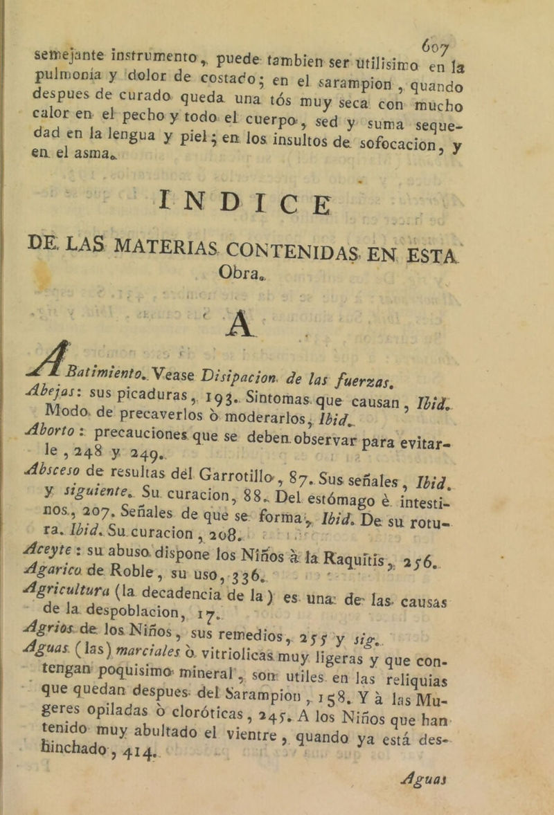 60 semejante instrumento, puede: tambien ser utilisimo bes la pulmonía y 'dolor de costado; en el sarampion, quando despues de curado queda una tós muy seca: con mucho - calor en el pecho y todo: el cuerpo, sed y suma seque- dad en la lengua y piel; en los insultos de sofocacion, y en el asma. E DE. LAS MATERIAS CONTENIDAS EN ESTA' $ Obra.. : &gt; ¿dor fatlen de las fuerzas, Abejas: sus picaduras, 193. Sintomas. que causan , Ibid, Modo, de precaverlos &gt;. moderarlos,. 1b;d,. Aborto : precauciones que se deben observar para evitar= le ,248 y 249. | 1 14 Absceso de resultas del Garrotillo-, 87, Sus señales, Ibid, y siguiente, Su curacion, 88. Del estómago e intesti= nos., 207, Señales. de qué se: forma, Ibid. De su rotu= ra. lbid. Su curacion, 208. 313% Aceyte: su abuso. dispone los Niños Y la Raquitis,, 256. Ágarico de Roble, su 050, 9367, 9:02 m9 02121 Agricultura (la decadencia de la ) es. una: de: las. causas de la. despoblacion, E Agrios.de los Niños y SUS remedios, 255 y sig. Aguas. (las) marciales d. vitriolicas muy. ligeras y que con- tengan: poquisimo: mineral”, sotr utiles. en las reliquias -- que quedan despues: del Sarampion , 158. Y 2 las Mu- geres opiladas O cloróticas, 245. A los Niños que han- tenido muy abultado el vientre » Quando ya está des-- hinchado, 414». e Aguas