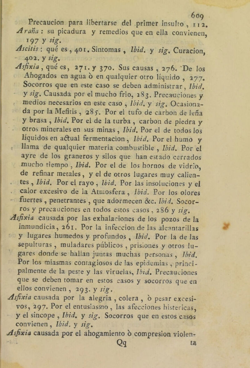 Precaucion para libertarse del primer insulto, 1 4d Araña : su picadura y remedios que en ella convienen, 197 y sig. | Áscitis: qué es, 401, Sintomas , Íbid, y sig, Curacion, - 402, y Sig, Asfixia, quées, 271. y 370. Sus causas , 276. “De los Ahogados en agua d en qualquier otro líquido , 277, Socorros que en este caso se deben administrar, 11d, y sig. Causada por el mucho frio, 283. Precauciones y medios necesarios en este caso , Ibid, y sig, Ocasiona- da por la Mefitis , 285. Por el tufo de carbon de leña y brasa , Ibid, Por el de la turba , carbon de piedra y Otros minerales en sus minas , Ibid, Por el de todos los líquidos en actual fermentación, Ibid, Por el humo y llama de qualquier materia combustible , Ibid, Por el ayre de los graneros y silos que han estado cerrados mucho tiempo , Ibid. Por el de los hornos de vidrio, de refinar metales, y el de otros lugares muy calien- tes , Ibid, Por el rayo, Ibid. Por las insoluciones y el . calor excesivo de la Atmosfera , 1bid. Por los olores - fuertes , penetrantes , que adormecen éátc. Ibid, Socor- rOs y precauciones en todos estos casos, 286 y sig, Asfixia causada por las exhalaciones de los pozos de la inmundicia, 261. Por la infeccion de las alcantarillas y lugares humedos y. profundos , Ibid. Por la de las sepulturas , muladares públicos , prisiones y otros lu= gares donde se hallan juntas muchas personas , Ibid, Por los miasmas contagiosos de las epidemias , princi- palmente de la peste y las viruelas, Ibid. Precauciones que se deben tomar en estos casos y socorros que en ellos convienen , 293. y sig. Asfixia causada por la alegria , colera , 0 pesar excesi- vos, 297. Por el entusiasmo , las afecciones histericas, y el sincope , Ibid, y sig, Socorros que en estos casos convienen , Ibid, y sig, Asfixia causada por el ahogamiento 9 compresion yiolen- gy bl