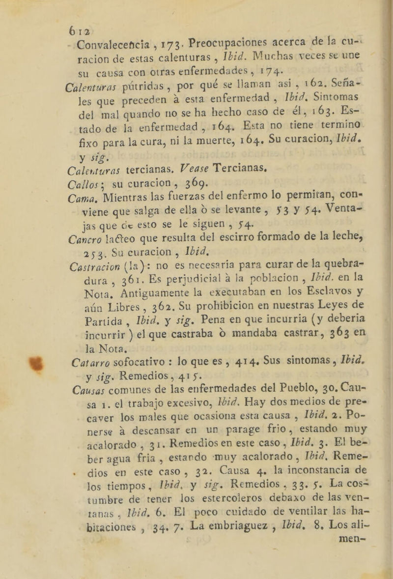 - Convalecencia , 173. Preocupaciones acerca de la cu-: racion de estas calenturas , Ibid. Muchas veces se une su causa con otras enfermedades , 174- Calenturas pútridas , por qué se llaman asi, 162, Seña- les que preceden a esta enfermedad , Ibid, Sintomas del mal quando no se ha hecho caso de él, 163. Es- tado de la enfermedad , 164. Esta no tiene termino fixo para la cura, ni la muerte, 164. Su curacion, Ibid. y sig. | Calenturas tercianas, Vease Tercianas. Callos; su curacion, 369. Cama. Mientras las fuerzas del enfermo lo permitan, con- viene que salga de ella ú se levante , 53 y 54. Venta- jas que de esto se le siguen, 54. Cancro laCteo que resulta del escirro formado de la leche, 253. Su curacion , Ibid, Castracion (la): no es necesaria para curar de la quebra- dura, 361. Es perjudicial a la poblacion , Ibid. en la Nota. Antiguamente la executaban en los Esclavos y aún Libres, 362. Su prohibicion en nuestras Leyes de Partida, Ibid. y sig. Pena en que incurria (y deberia incurrir ) el que castraba O mandaba castrar, 363 en la Nota. Catarro sofocativo : lo que es , 414. Sus sintomas, Jbid. y sig. Remedios, 415. Causas comunes de las enfermedades del Pueblo, 30. Cau- sa 1. el trabajo excesivo, Mid. Hay dos medios de pre= caver los males que ocasiona esta causa , Ibid, 2. Po- nerse A descansar en un parage frio, estando muy acalorado , 31. Remedios en este caso , Ibid. 3. El be= ber agua fria , estando «muy acalorado , Ibid, Reme- . dios en este caso, 32. Causa 4. la inconstancia de los tiempos , Ibid. y sig. Remedios , 33. $. La cos= iumbre de tener los estercoleros debaxo de las ven- tanas , 1d, 6. El poco cuidado de ventilar las ha- bitaciones , 34» 7. La embriaguez , 11d, 8, Los ali- A men-