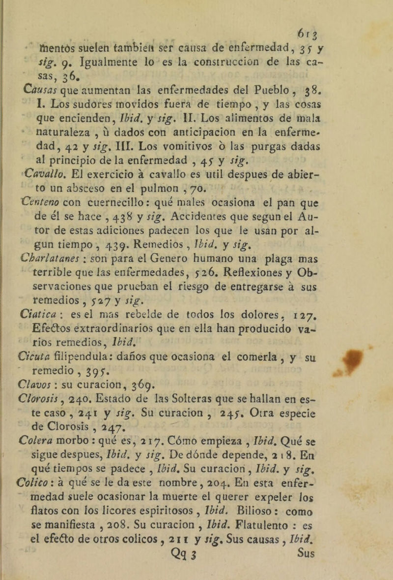 6r3  hentós suelen tambien ser causa de enfermedad, 35 y sig. 9. Igualmente lo'es la construccion de las ca- sas, 36. Causas que aumentan las enfermedades del Pueblo, 38. 1. Los sudores movidos fuera de tiempo , y las cosas que encienden, Ibid, y sig. M. Los alimentos de mala naturaleza , ú dados con anticipacion en la enferme- dad, 42 y sig, MI. Los vomitivos O las purgas dadas al principio de la enfermedad , 45 y sig. Cavallo, El exercicio 4 cavallo es util despues de abier- to un absceso en el pulmon ¿705 Centeno con cuernecillo : quér males ocasiona el pan que de él se hace , 438 y sig. Accidentes que segun el Au- tor de estas adiciones padecen los que le usan por al- gun tiempo, 439. Remedios , Ibid. y sig, Charlatanes : son para el Genero humano una plaga mas - terrible que las enfermedades, 526. Reflexiones y Ob- servaciones que prueban el riesgo de entregarse a sus remedios , 527 y si£. Ciatica: esel mas rebelde de todos los dolores, 127, Efeétos extraordinarios que en ella han producido va- rios remedios, 1bid,' Cicuta filipendula: daños que ocasiona el comerla, y su remedio , 395. Clavos : su curacion, 369. Clorosis , 240. Estado de las Solteras que se hallan en es- te coRde) 241 y sig. Su curacion , 245. Otra especie de Clorótis , 247. Colera morbo : qué es, 217. Cómo empieza , Ibid, Qué se sigue despues, Ibid, y sig, De dónde depende, 2 18. En qué tiempos se padece , Ibid. Su curacion, Ibid. y sig, Colico : a qué se le da este nombre, 204. En esta enfer- medad suele ocasionar la muerte el querer expeler los flatos con los lizores espiritosos , Ibid. Bilioso: como se manifiesta , 208. Su curacion , Ibid. Flatulento : es el efeCto de otros colicos , 211 y sig, Sus causas , Ibid, Qq 3 Sus