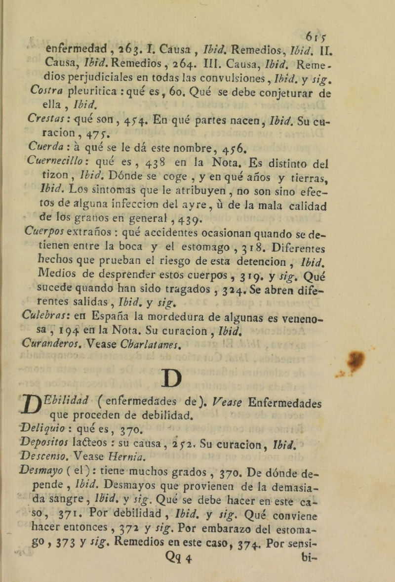 enfermedad , 263. 1, Cáusa , 12d. Remedios, 10d, LL Causa, Ibid. Remedios , 264. UI. Causa, Ibid, Reme- dios perjudiciales en todas las convulsiones , Ibid, y sig, Costra pleuritica : qué es, 60, Qué se debe conjeturar de ella, 10d, Crestas : qué son, 454. En qué partes nacen, Ibid. Su cu- ración, 475. Cuerda : a qué se le dá este nombre, 456, Cuernecillo: qué es, 438 en la Nota, Es distinto del tizon , Ibid. Dónde se coge , y en qué años y tierras, Ibid. Los sintomas que le atribuyen , no son sino efec- ros de alguna infeccion del ayre, ú de la mala calidad de los granos en general , 439. Cuerpos extraños : qué accidentes ocasionan quando se de- tienen entre la boca y el estomago, 318. Diferentes hechos que prueban el riesgo de esta detencion , 1bid, Medios de desprender estos cuerpos , 319. y sig, Qué sucede quando han sido tragados , 324. Se abren dife- rentes salidas, Ibid, y sig, Culebras: en España la mordedura de algunas es veneno- sa, 194 en la Nota. Su curacion , Ibid, Curanderos, Vease Charlatanes, D “P)?2?:lidad- (enfermedades de). Vease Enfermedades que proceden de debilidad, | Deliguio: qué es, 370.“ Depositos lacteos : su causa, 252. Su curacion, Ibid, Descenso, Vease Hernia. Desmayo (el): tiene-muchos grados , 370. De dónde de- pende , Ibid. Desmayos que provienen de la demasia- ¡da sangre, 10d, y sig. Qué se debe hacer en este caz so, 371. Por debilidad , Ibid, y sig. Qué conviene hacer entonces , 372 y sig. Por embarazo del estoma- 80, 373 y sig. Remedios en este caso, 374. Por sensi- Q9 4 bi-