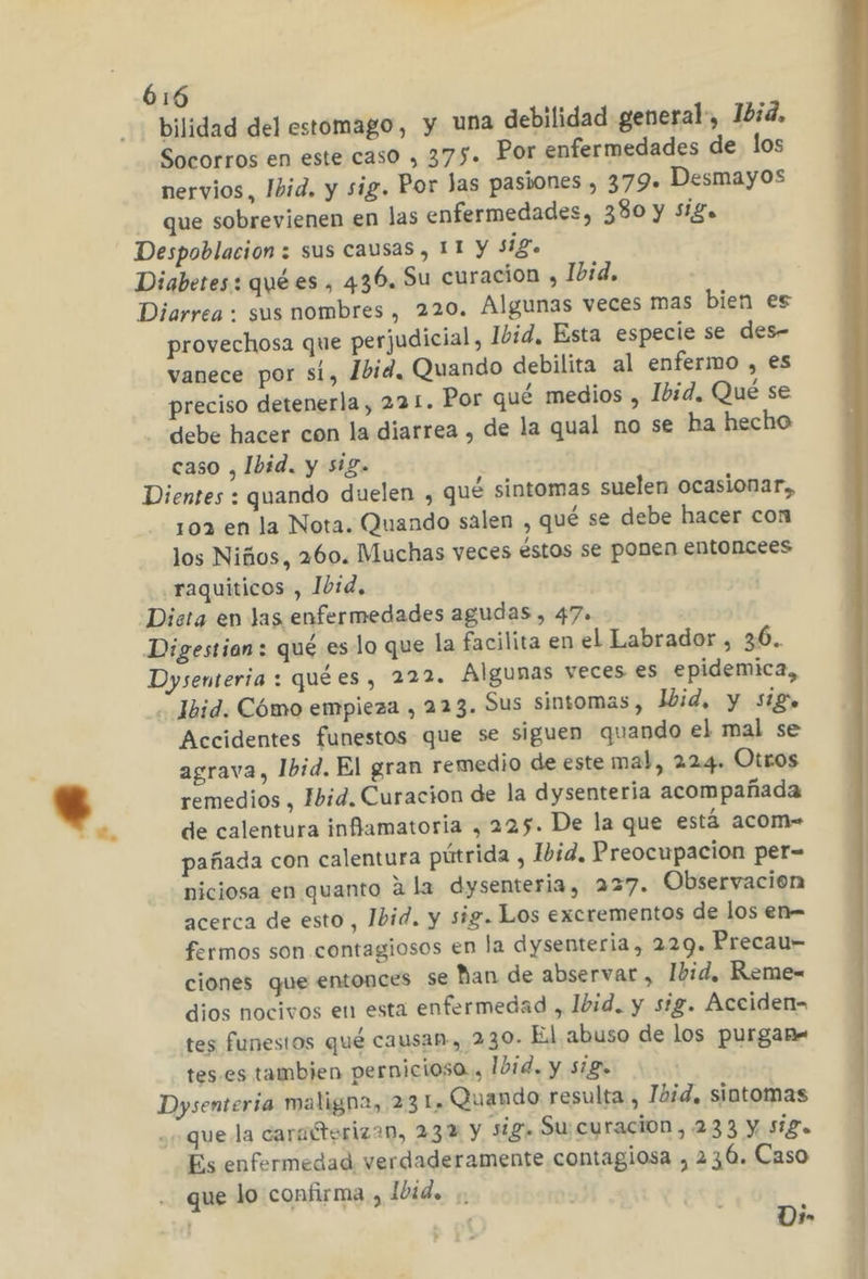 bilidad del estomago, y una debilidad general, 1bid. Socorros en este caso , 375. Por enfermedades de los nervios, Ibid. y sig. Por das pasiones , 379. Desmayos que sobrevienen en las enfermedades, 330 y Sigo Despoblacion : sus causas , 11 y sig. Diabetes: qué es , 436. Su curacion , Ibid, Diarrea : sus nombres , 220. Algunas veces mas bien es provechosa que perjudicial, Ibid, Esta especie se des- vanece por sí, 1bid, Quando debilita al enfermo , es preciso detenerla, 221. Por qué medios , Ibid. Qué se debe hacer con la diarrea , de la qual no se ha hecho caso , Ibid. y sig. Dientes : quando duelen , qué sintomas suelen ocasionar, 103 en la Nota. Quando salen , qué se debe hacer con los Niños, 260. Muchas veces éstos se ponen entoncees .raquiticos , Ibid. Dista en Jas enfermedades agudas , 47» Dysenteria : quées, 222. Algunas veces es epidemica,, . Jbid. Cómo empieza , 223. Sus sintomas, Ibid, y sigo Accidentes funestos que se siguen quando el mal se agrava, Ibid. El gran remedio de este mal, 224. Otros remedios , Ibid. Curacion de la dysenteria acompañada de calentura inflamatoria , 225. De la que está acom- pañada con calentura pútrida , Ibid, Preocupacion per= niciosa en quanto a la dysenteria, 227. Observación acerca de esto, Ibid. y sig. Los excrementos de los en- fermos son contagiosos en la dysenteria, 229. Precau- ciones que entonces se han de abservar, Ibid, Reme- dios nocivos en esta enfermedad , Ibid. y sig. Áccidens tes funestos qué causan, 230. El abuso de los purganm tes es tambien pernicioso., Ibid. y sig. Dysenteria maligna, 23 L» Quando resulta , Ibid, sintomas que la caraíterizan, 232 y sig. Su: curacion,233 Y S1So Es enfermedad verdaderamente contagiosa , 236. Caso que lo confirma, l0id. Di»