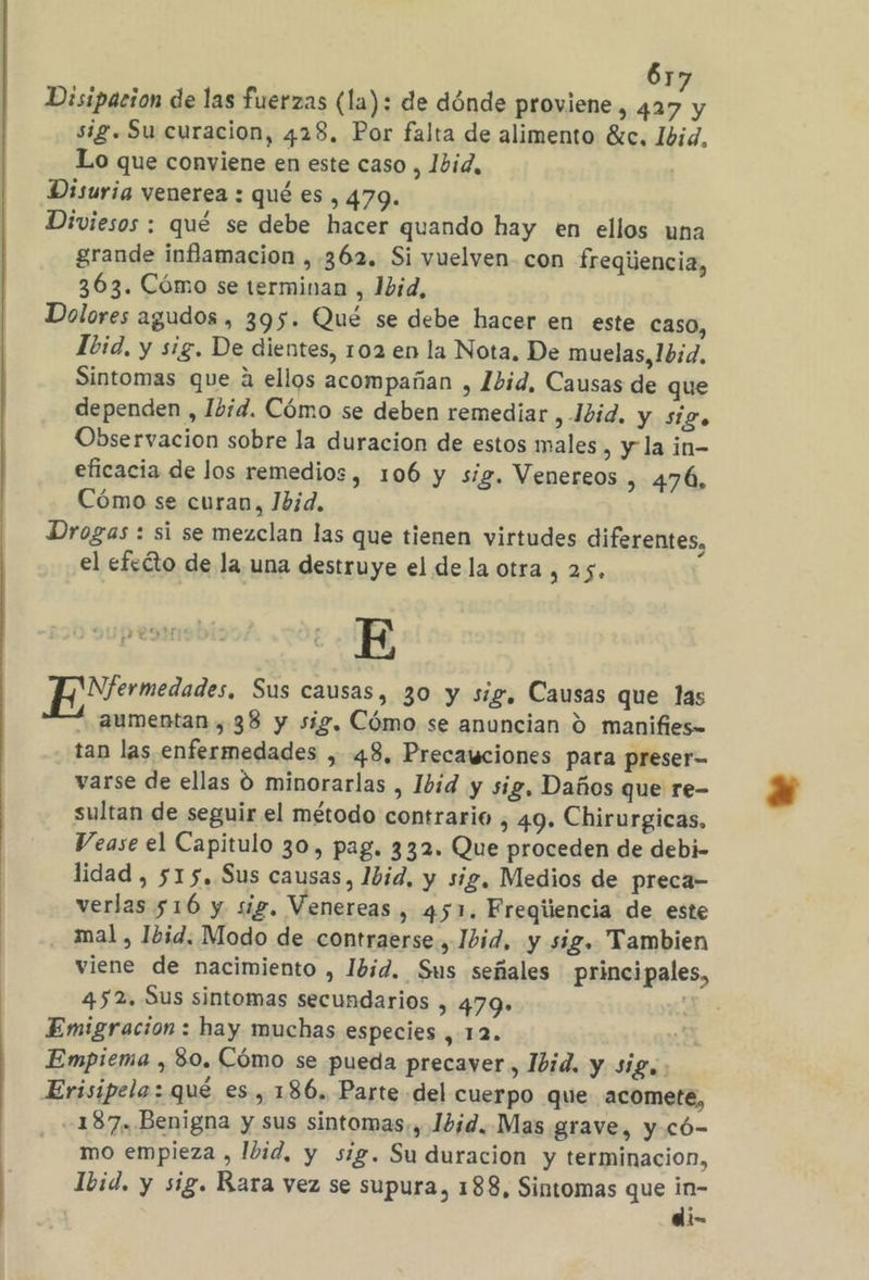 Disipacion de las fuerzas (la): de dónde proviene, 427 y sig. Su curacion, 428, Por falta de alimento éc. 1bid, Lo que conviene en este caso, 1did, | Disuria venerea : qué es , 479. Diviesos : qué se debe hacer quando hay en ellos una grande inflamacion ,. 362. Si vuelven con freqijencia, 363. Cómo se terminan , 1id, Dolores agudos , 395. Qué se debe hacer en este caso, Ibid, y sig. De dientes, 102 en la Nota, De muelas, 1b:d, Sintomas que á ellos acompañan , 1bid, Causas de que dependen , Ibid. Cómo se deben remediar , Jbid. y siZo Observacion sobre la duracion de estos males , y la in- eficacia de los remedios, 106 y sig. Venereos , 476, Cómo se curan, 1bid, Drogas : si se mezclan las que tienen virtudes diferentes, el efedto de la una destruye el dela otra, 25. E EN ermedades, Sus causas, 30 y sig, Causas que las aumentan , 38 y sig, Cómo se anuncian O manifies= tan las enfermedades , 48. Precawciones para preser- varse de ellas 0 minorarlas , Ibid y sig, Daños que re- sultan de seguir el método contrario , 49. Chirurgicas, Vease el Capitulo 30, pag. 332. Que proceden de debi- lidad , 515. Sus causas, Ibid, y sig, Medios de preca- verlas 516 y sig, Venereas , 451. Freqiiencia de este . mal, Ibid. Modo de contraerse, Ibid, y sig. Tambien viene de nacimiento , Ibid. Sus señales principales, 452. Sus sintomas secundarios , 479» Emigración : hay muchas especies , 12. y Empiema , 80. Cómo se pueda precaver, Ibid. y sig. Erisipelo: qué es, 186. Parte del cuerpo que acomete, -187. Benigna y sus sintomas, Ibid. Mas grave, y có- mo empieza , Ibid, y sig. Su duracion y terminacion, Ibid. y sig. Rara vez se supura, 188, Sintomas que in- di-
