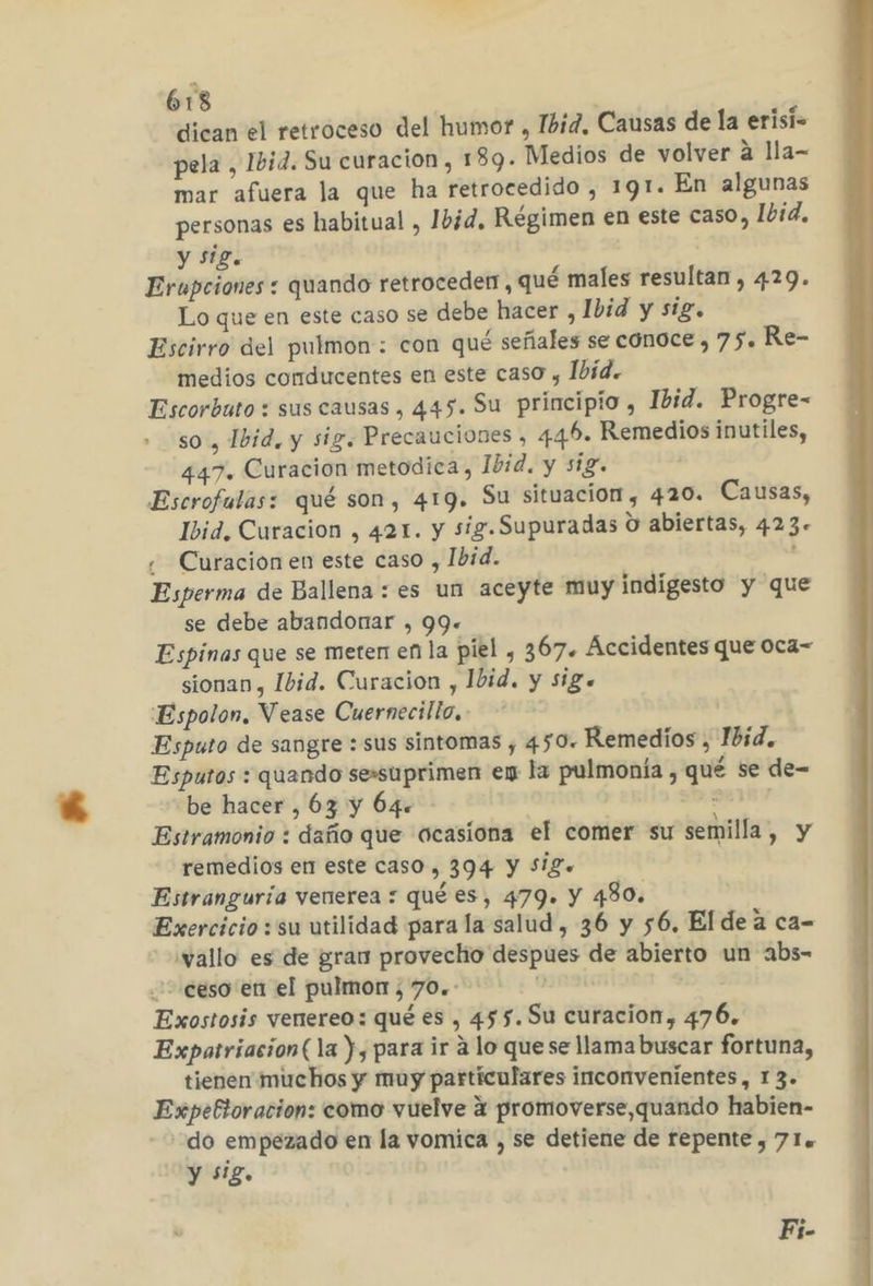 613 dican el retroceso del humor , Ibid, Causas de la erisi- pela , Ibid. Su curacion, 189. Medios de volver á lla- mar afuera la que ha retrocedido , 191. En algunas personas es habitual , Ibid, Régimen en este caso, Ibid, y siz. Erupciones : quando retroceder, qué males resultan , 429. Lo que en este caso se debe hacer , Ibid y sig. Escirro del pulmon: con qué señales se conoce, 75. Re- medios conducentes en este caso , Ibid. Escorbuto : sus causas , 445. Su principio , Ibid. Progre- so, Ibid, y sig. Precauciones , 44.6. Remedios inutiles, 447. Curacion metodica, Ibid. y sig. Escrofulas: qué son, 419. Su situacion , 420. Causas, Ibid, Curacion , 421. y sig. Supuradas O abiertas, 423. ¿ Curación en este caso , Ibid. : Esperma de Ballena : es un aceyte muy indigesto y que se debe abandonar , 99. Espinas que se meten en la piel , 367. Accidentes que o0ca- sionan, Ibid. Curacion , Ibid. y sig. Espolon, Vease Cuernecillo.. Esputo de sangre : sus sintomas , 450. Remedios, Ibid. Esputos : quando sessuprimen en la pulmonía , qué se de- be hacer , 63 y 64. E Estramonio : daño que ocasiona el comer su semilla, y remedios en este caso , 394 Y SiZ.+ Estranguría venerea : qué es, 479. Y 480. Exercicio :'su utilidad para la salud, 36 y 56, Elde a ca- 'vallo es de gran provechio despues de abierto un abs- ceso en el pulmon , 70.: 0 Exostosis venereo: qué es , 455.Su curacion, 476. Expatriacion(la y, para ir a lo que se llama buscar fortuna, tienen muchos y muy particulares inconvenientes, 13. Expefioracion: como vuelve 4 promoverse,quando habien- do empezado en la vomica , se detiene de repente , 71= y sig. Fi-