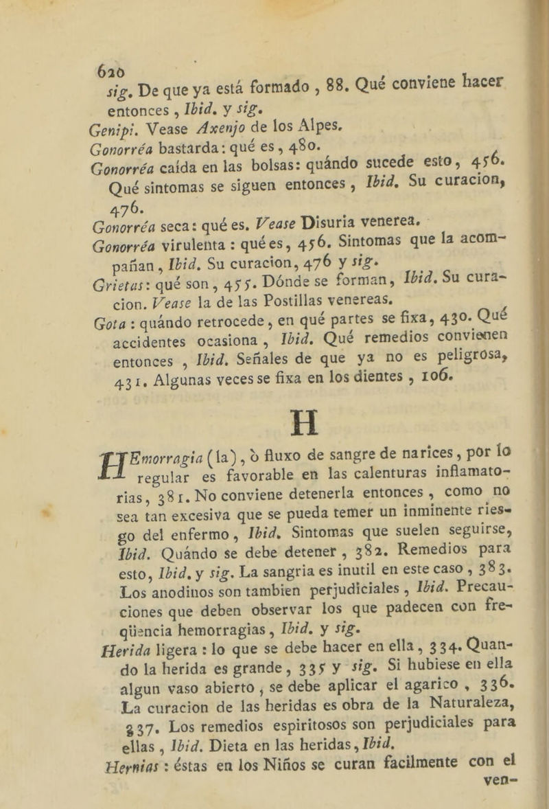 6130 sig. De que ya está formado , 88. Qué conviene hacer entonces , Ibid. y sig. Genipi. Vease Axenjo de los Alpes. Gonorréa bastarda: qué es , 480. Gonorréa caida en las bolsas: quándo sucede esto, 456. Qué sintomas se siguen entonces , Ibid, Su curacion, 476. Gonorréa seca: qué es. Vease Disuria venerea. Gonorréa virulenta : quées, 456. Sintomas que la acom- pañan , Ibid, Su curacion, 476 y sig. Grietas: qué son, 455. Dónde se forman, Ibid, Su cura- cion. Vease la de las Postillas venereas. Gota : quándo retrocede , en qué partes se fixa, 430. Qué accidentes ocasiona , Ibid. Qué remedios convienen entonces , Ibid, Señales de que ya no es peligrosa, 431. Algunas veces se fixa en los dientes , 106. A E Emorragia (la) , ú fluxo de sangre de narices , por lo regular es favorable en las calenturas inflamato- rias, 381. No conviene detenerla entonces , como no sea tan excesiva que se pueda temer un inminente ries. go del enfermo, Ibid. Sintomas que suelen seguirse, Ibid. Quándo se debe detener , 382. Remedios para esto, Ibid, y sig. La sangria es inutil en este caso , 383. Los anodinos son tambien perjudiciales , Ibid. Precau- ciones que deben observar los que padecen cun fre- giiencia hemorragias , Ibid. y sig. Herida ligera : lo que se debe hacer en ella, 334. Quan- do la herida es grande, 335 y sig. Si hubiese en ella algun vaso abierto , se debe aplicar el agarico , 3306. La curacion de las heridas es obra de la Naturaleza, 337. Los remedios espiritosos son perjudiciales para ellas , Ibid. Dieta en las heridas, Ibid, Hernias : éstas en los Niños se curan facilmente con el