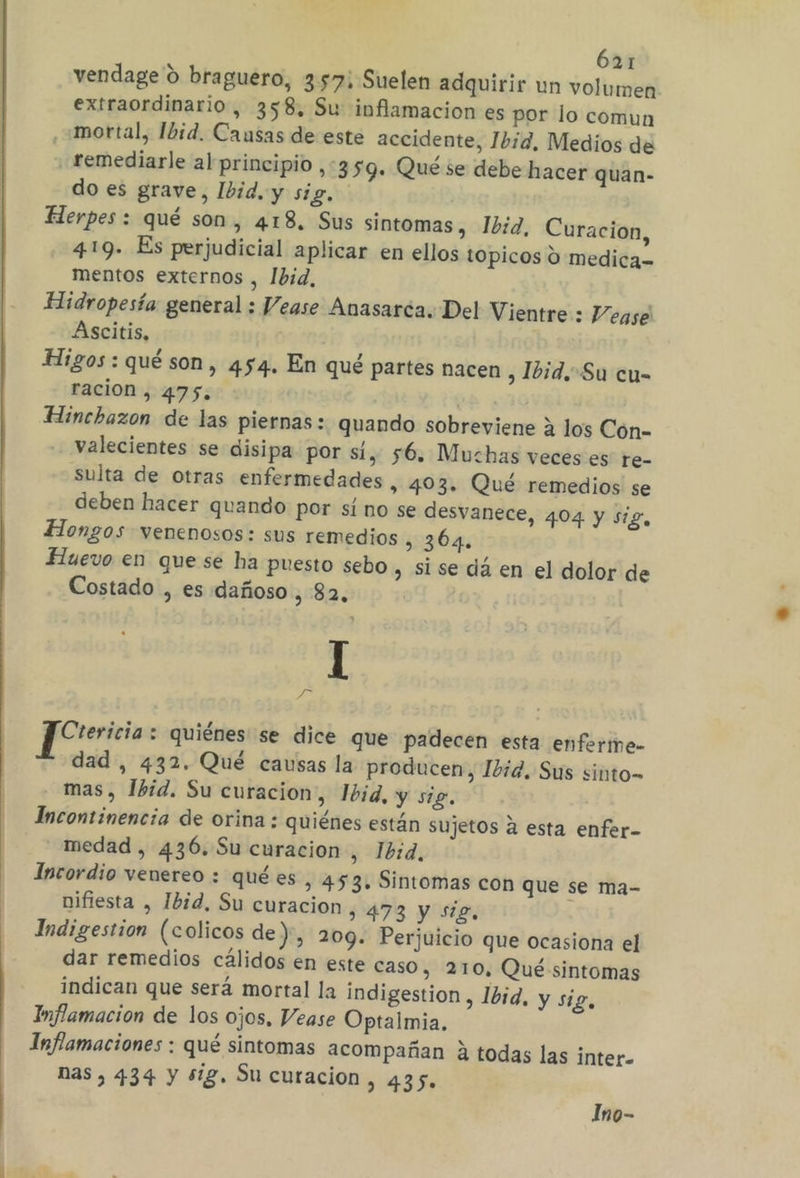 vendage 0 braguero, 357; Suelen adquirir un volumen extraordinario, 358, Su inflamacion es por lo comun ,+mortal, Ibid. Causas de este accidente, Ibid, Medios de remediarle al principio ,359. Qué se debe hacer quan- do es grave, Ibid. y sig, Herpes : qué son, 4138. Sus sintomas , Ibid, Curacion, 4:19. Es perjudicial aplicar en ellos topicos O medica= mentos externos , Ibid, Hidropesía: general ; Vease Anasarca. Del Vientre : Vease Ascitis, Higos: qué son, 454. En qué partes nacen , Ibid.Su cu- ración , 475. | Hinchazon de las piernas: quando sobreviene a los Cón- valecientes se disipa por sí, 56. Muchas veces es re- sulta de otras enfermedades , 403. Qué remedios se deben hacer quando por sí no se desvanece, 404 y sig, Hongos venenosos: sus remedios . 364. Huevo en quese ha puesto sebo , Si se dá en el dolor de Costado , es dañoso , 82, I y Crericia : quiénes se dice que padecen esta enferme- dad , 432. Qué causas la producen, Ibid. Sus sinto= mas, Ibid. Su curacion, 1bid, y sig. Incontinencia de orina : quiénes están sujetos a esta enfer- medad, 436.Su curacion , Ibid, Incordio venereo : quées, 453. Sintomas con que se ma- nifiesta , Ibid, Su curacion, 473 y sig, Indigestion (colicos de), 209. Perjuicio que ocasiona el dar remedios cálidos en este caso, 210, Qué sintomas indican que será mortal la indigestion , Ibid, y sig, Inflamacion de los ojos, Vease Optalmia. Inflamaciones : qué sintomas acompañan 2 todas las inter- nas, 434 y $g. Su curacion, 435. Ino-