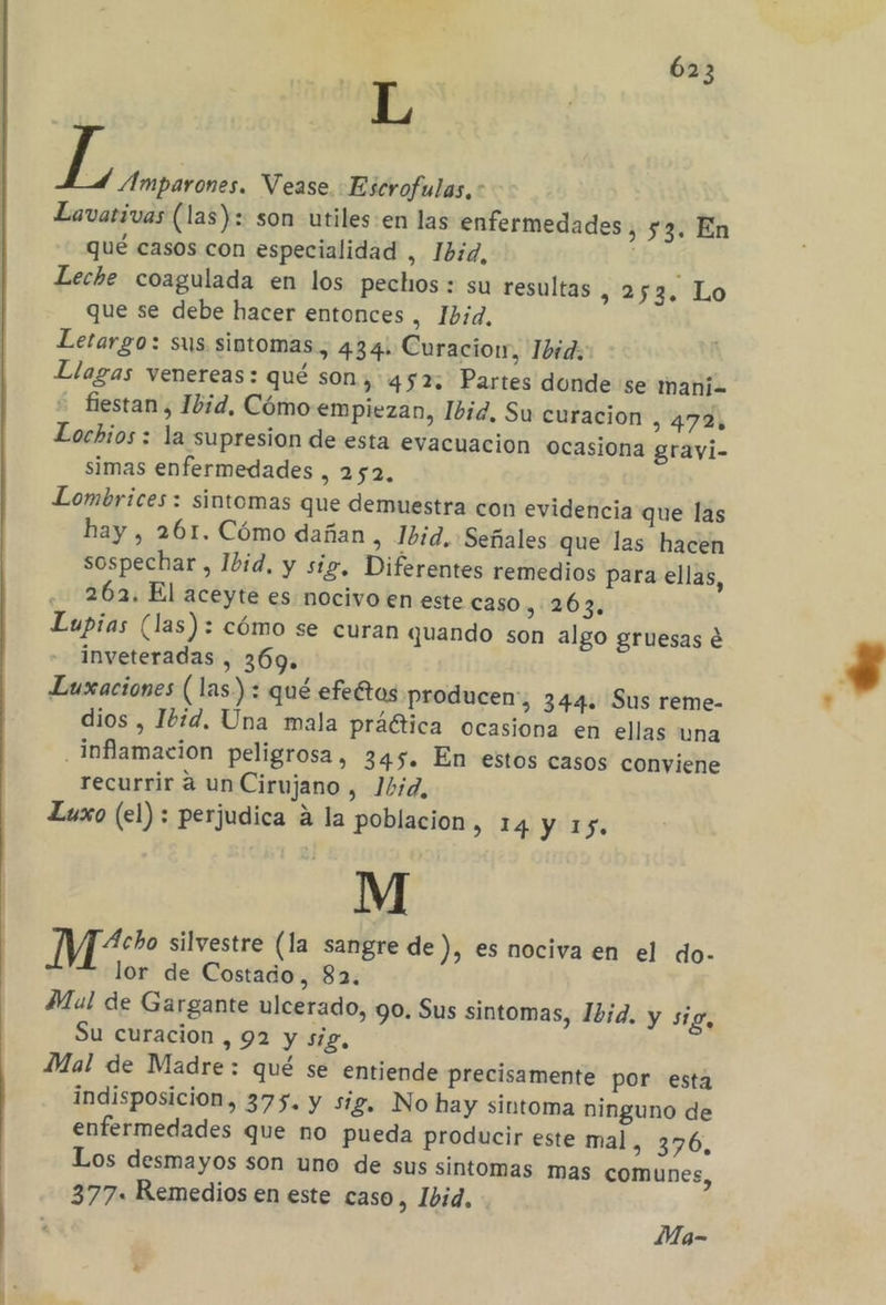 L de Amparones. Vease. Escrofulas.: Lavativas (las): son utiles-en las enfermedades ,53. En qué casos con especialidad , 1b:d, Leche coagulada en los pechos: su resultas JO Lo que se debe hacer entonces , Ibid. Letargo: sus sintomas, 434: Curacion, 1bid. Llagas venereas: qué son, 452: Partes donde se mani= fiestan , Ibid, Cómo empiezan, Ibid. Su curacion , 472% Lochios : la supresion de esta evacuacion ocasiona gravi- simas enfermedades , 252, Lombrices: sintomas que demuestra con evidencia que las hay , 261. Cómo dañan , Ibid. Señales que las hacen sospechar , 1bid, y sig, Diferentes remedios para ellas, 262. El aceyte es nocivo en este caso 263, Lupias (las): cómo se curan quando son algo gruesas e inveteradas , 369. Luxaciones (las) : qué efettos producen, 344. Sus reme- dios , 16d. Una mala práética ocasiona en ellas una inflamacion peligrosa, 345. En estos casos conviene recurrir a un Cirujano , 1b:d, Luxo (el) : perjudica á la poblacion » 14 Y 15. M Me silvestre (la sangre de ), es nociva en el do- lor de Costado, 82. Mal de Gargante ulcerado, 90. Sus sintomas, 12d. y sig, Su curacion , 92 y sig, Mal de Madre: qué se entiende precisamente por esta indisposicion, 375. y sig, No hay sintoma ninguno de enfermedades que no pueda producir este mal, 376, Los desmayos son uno de sus sintomas mas comunes, 377. Remedios en este caso, Ibid. Ma-