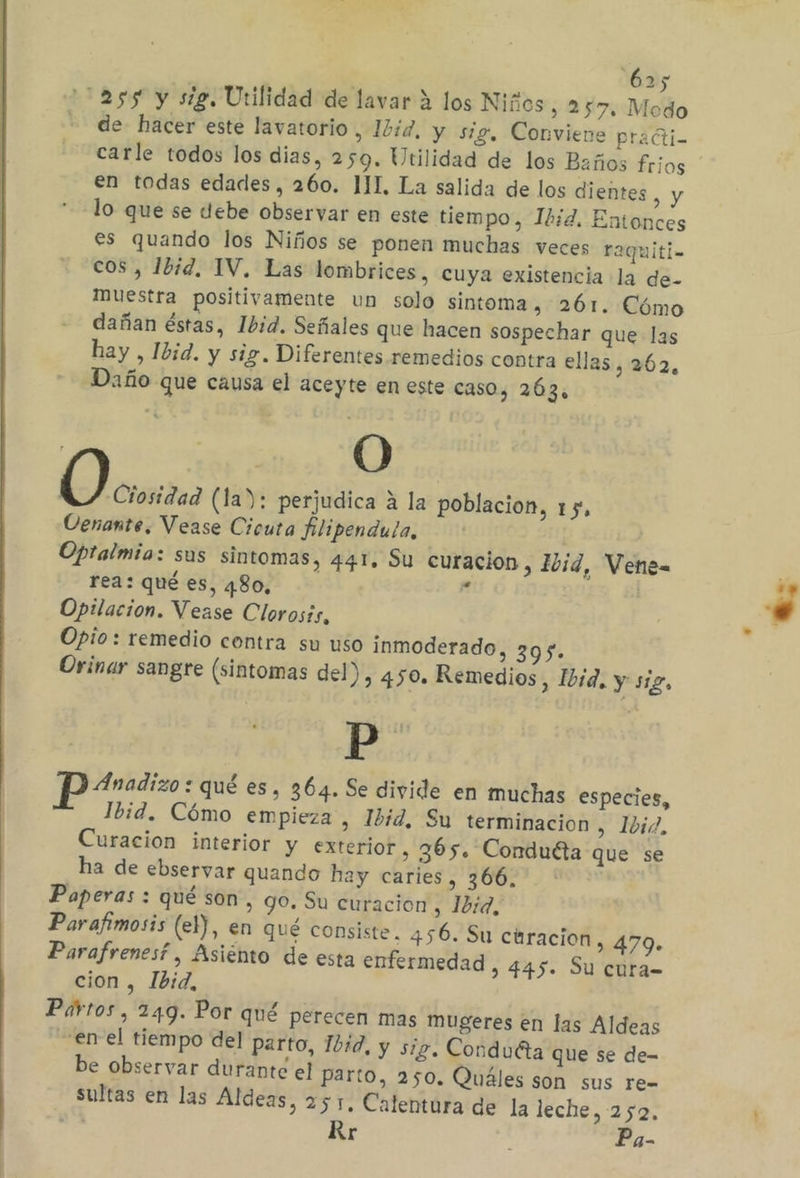 ass y sig. Utilidad de lavar 4 los Niños , 257. Modo de hacer este lavatorio, 12íd, y sig, Conviene praéti- carle todos los dias, 259. Utilidad de los Baños frios en todas edades, 260. JII, La salida de los dientes oy lo que se debe observar en este tiempo, 12d. Entonces es quando los Niños se ponen muchas veces raquiti- cos , 1bid,. IV. Las lombrices, cuya existencia la de- muestra positivamente un solo sintoma, 261. Cómo dañan éstas, Ibid. Señales que hacen sospechar que las hay , Ibid. y sig. Diferentes remedios contra ellas, 262, Daño que causa el aceyte en este caso, 263, E (la): perjudica A la poblacion, 15, Oenante. Vease Cicuta filipendula, Opralmia: sus sintomas, 441. Su curacion , Ibid, Vene= rea: qué es, 480, A Opilacion. Vease Clorosís, Opio: remedio contra su uso inmoderado, 395. Orinar sangre (sintomas del), 450. Remedios, Ibid. y s1L, Pp: Parodizo: qué es, 364. Se divide en muchas especies, Ibid. Cómo empieza, Ibid, Su terminacion , Ibid. Curacion interior y exterior , 365. Conduéta que se ha de ebseryar quando hay caries, 366. * Paperas : qué son, go. Su curacion , 1b:d, Parafimosis (el), en qué consiste. 456. Su ciracion, 479. Parafrenesf, Asiento de esta enfermedad &gt; 445. Su cura- cion , 1b:d, Pirtos, 249. Por qué perecen mas mugeres en las Aldeas en el tiempo del parto, 1b1d, y sig. Conduéta que se de- be observar durante el parto, 250. Quáles son sus re- sultas en las Aldeas, 251. Calentura de la leche, 252, 0% Rr Pa-