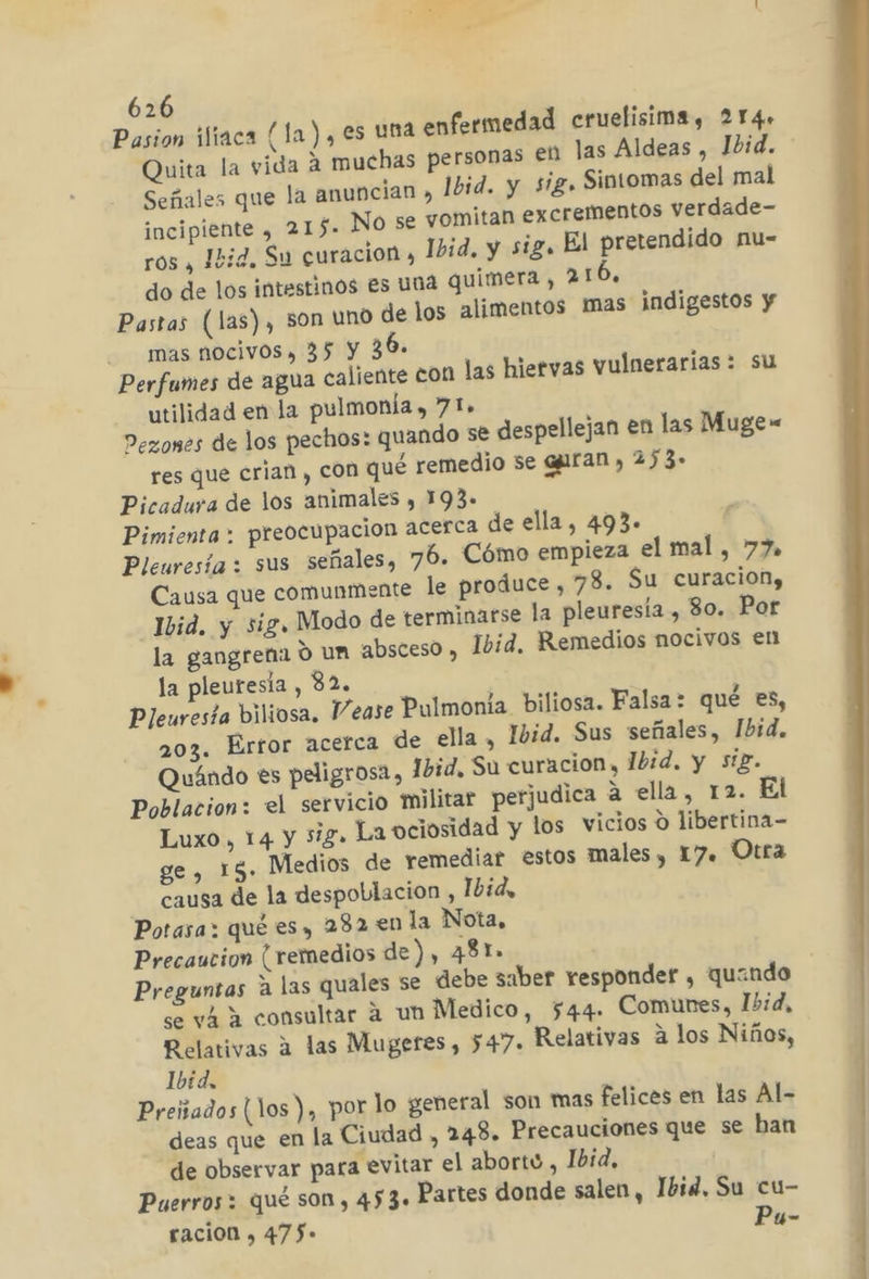 Pasion iliaca (la), es una enfermedad cruelisima, 214» Quita la vida A muchas personas en las Aldeas , Ibid. Señales que la anuncian » Ibid. y sig» Sintomas del mal incipiente , 215. No se vomitan excrementos verdade- ros , Ibid. Su curacion , Ibid. y sig. El pretendido nu- do de los intestinos es una quimera, 216, Pastas (las), 50n uno de los alimentos mas indigestos y -— mas.nocivos, 35 y 36. Perfumes de agua caliente con las hiervas vulnerarías : su utilidad en la pulmonía , 71» Pezones de los pechos: quando se despellejan en las Muge= res que crian , con qué remedio se ggiran , 273. Picadura de los animales , 193. Pimienta: preocupacion acerca de ella, 493+ Pleuresía : sus señales, 76. Cómo empieza el mal, 77 Causa que comunmente le produce , 78. Su curacion, Ivid. y sig, Modo de terminarse la pleuresía , 80. Por la gangrena O un absceso, Ibid. Remedios nocivos en la pleuresia , 32. Pleuresta biliosa. Mease Pulmonia biliosa. Falsa: qué es, 203. Error acerca de ella , Ibid. Sus señales, Ibid. Quándo es peligrosa, 1bid, Su curacion, Ibid. y sig. Poblacion: el servicio militar perjudica a ella, 12. El Luxo, 14 y sig. La ociosidad y los vicios o libertina- ge , 15. Medios de remediar estos males, 17. Otra causa de la despoblacion , Ibid, Potasa: qué es, 282 en la Nota, Precaucion ( remedios de), 481» Preguntas a las quales se debe saber responder , quando | se vá a consultar á un Medico, 544. Comunes, Ibid, Relativas a las Mugeres, 547. Relativas a los Niños, Ibid, Preiiados (los ), por lo general son mas felices en las Al- deas que en la Ciudad , 248. Precauciones que se han de observar para evitar el aborto , Ibid, Puerros + qué son, 453. Partes donde salen, Ibid, Su cu- racion , 47f$- Pu-