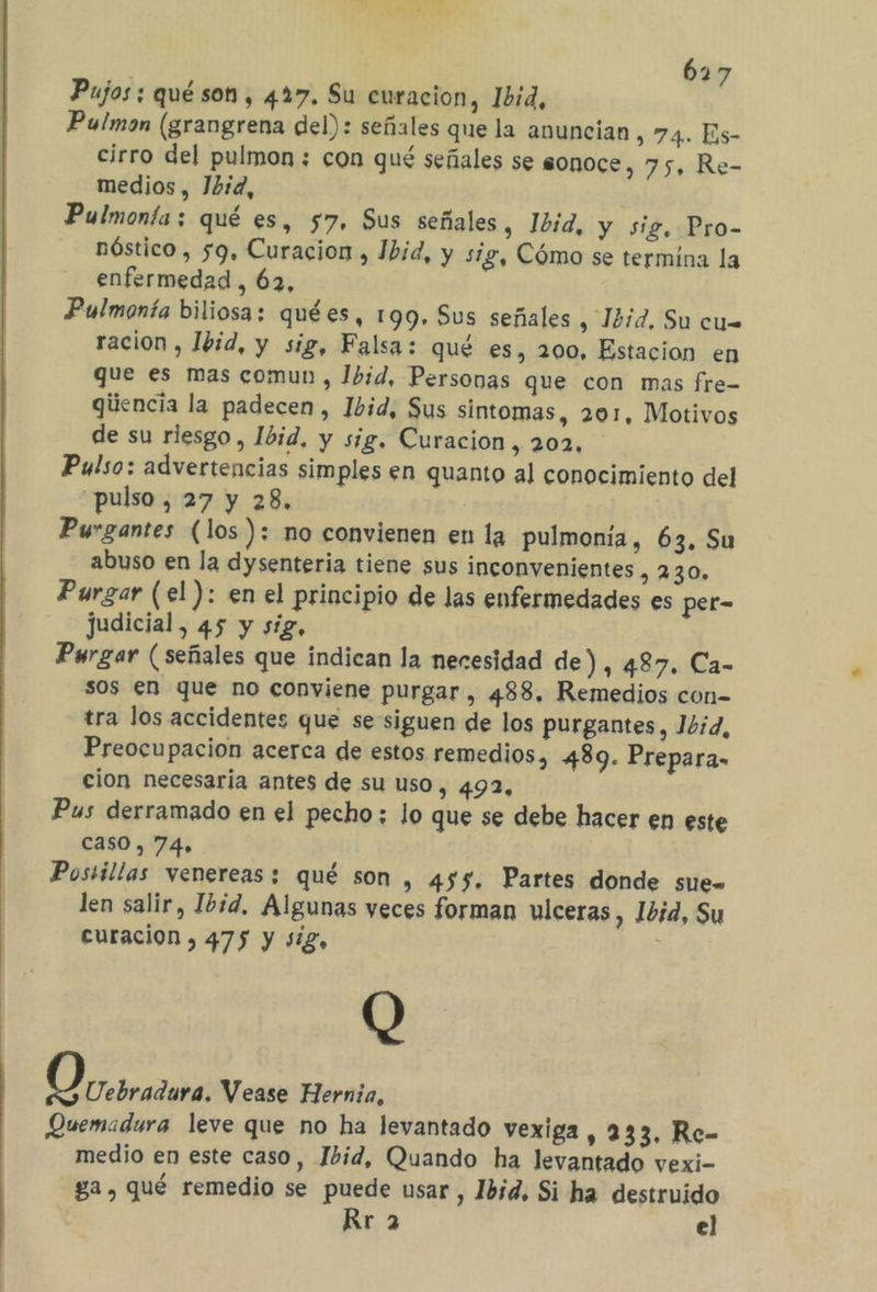 617 Pujos ; qué son , 427, Su curacion, bid, Pulmon (grangrena del): señales que la anuncian , 74. Es- cirro del pulmon ; con qué señales se sonoce, 75, Re- medios, Jbid, Pulmonta:; qué es, 57, Sus señales, Ibid, y sig. Pro- nóstico , 59, Curacion , Ibid, y síg, Cómo se termína la enfermedad, 62, Pulmonía biliosa; quées, 199. Sus señales , 1272, Su cus ración , Ibid, y sig, Falsa: qué es, 200, Estacion en que es mas comun , Jbid, Personas que con mas fre- giiencia la padecen, Ibid, Sus sintomas, 201, Motivos de su riesgo, Ibid, y sig, Curacion, 202, Pulso: advertencias simples en quanto al conocimiento del pulso , 27 y 28, Purgantes (los): no convienen en la pulmonía, 63. Su abuso en la dysenteria tiene sus inconvenientes , 230» Purgar (el ): en el principio de las enfermedades es per- judicial, 45 y sig, Pargar (señales que indican la necesidad de), 487, Ca- sos en que no conviene purgar, 488, Remedios con- tra los accidentes que se siguen de los purgantes, Ibid, Preocupacion acerca de estos remedios, 489. Prepara- cion necesaria antes de su uso, 492, Pus derramado en el pecho; lo que se debe hacer en este caso, 74» Postillas venereas: qué son , 455. Partes donde sue» len salir, Ibid, Algunas veces forman ulceras, Ibid, Su curacion , 475 y sig, 0 Uebradura. Vease Hernia, Quemadura leve que no ha levantado vexiga , 233, Re- medio en este caso, Ibid, Quando ha levantado vexi- ga, qué remedio se puede usar, Ibid, Si ha destruido Rr 2 el