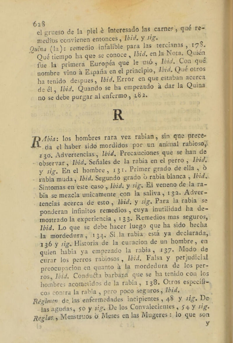 el grueso de la piel € interesado las carnes, qué te- medivs convienen entonces , Ibid, y sig, Quina (la): remedio infalible para las terciamas , 178. Qué tiempo ha que se conoce , Ibid, en la Nota. Quién fue la primera Européa que le usó , Ibid. Con qué nombre vino a España en el principio, Ibid, Qué otros ha tenido despues, Ibid, Error en que estaban acerca de él, Ibid. Quando se ha empezado a dar la Quina no se debe purgar al enfermo, 182. R pere los hombres rara vez rabian, sin que prece. 4Y da el haber sido mordidos por un animal rabiosoy 130. Advertencias, Ibid, Precauciones que se han de - observar, Ibid. Señales de la rabia en el perro , Ibid. y sig, En el hombre, 131. Primer grado de ella , O - yabia muda, Jbid. Segundo grado ú rabia blanca , Ibid. Sintomas en este caso , Ibid. y sig. El veneno dela ra- bia se mezcla unicamente con la saliva, 132. Adver- tencias acerca de esto, 1bid. y sig. Para la rabia se ponderan infinitos remedios , cuya inutilidad ha de- mostrado la experiencia , 133. Remedios mas seguros, Ibid. Lo que se debe hacer luego que ha sido hecha la mordedura, 133. Si la rabia: está ya declarada, 136 y sig. Historia de la curacion de un hombre, en quien habia ya empezado la rabia, 137. Modo de curar los perros rabiosos , 1bid, Falsa y perjudicial preocupacion en quanto a la mordedura de los per- ros, Ibid. Conduéta barbaza que se ha tenido con los hombres acometidos de la rabia, 138. Otros especifi=. cos contra la rabia , pero poco seguros, Ibid. Régimen de las enfermedades incipientes , 48 y siz. De las agudas, 50 y sig. De los Convalecientes , $4 y sig Reglas. y Mienstruos O Meses en las Mugeres : lo que son y