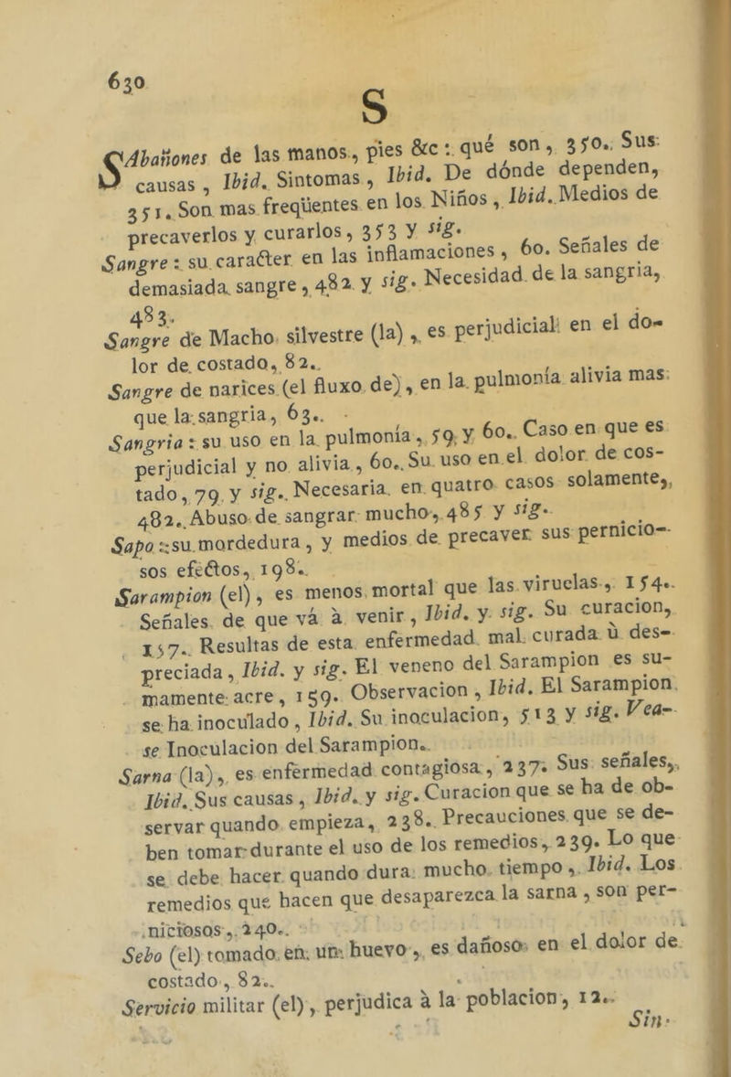 ass de las manos., pies Btc :. qué son, 350%. Sus: | causas , Ibid. Sintomas , Ibid. De dónde dependen, 351. Son mas fregientes en los Niños , Ibid. Medios de precaverlos y. curarlos, 353 Y Sig. Sangre: su caracter en las inflamaciones , 60. Señales de demasiada. sangre , 482 Y sig. Necesidad. de la sangria, 483. : Sangre de Macho. silvestre (la), es perjudicial: en el do. lor de costado, 82.. Sangre de narices (el fiuxo de), en la. pulmonía. alivia mas: que la.sangria, 63». - | Sangria : su uso en la. pulmonía-, 59, y 60. Caso. en que es: perjudicial y no alivia, 60. Su uso en el dolor. de cos- tado, 79. y sig. Necesaria, en quatro: casos solamente), 482. Abuso de sangrar: mucho». 485 Y Si£- Sapo «su mardedura , y medios de precaver sus: pernicio-- sos efeÉtos, 198. E Sarampion (el) , es menos, mortal que las. viruelas-, 154». Señales. de que vá 4. venir, 1bid. y. sig. Su curacion, 157. Resultas de esta. enfermedad. mal. curada ú des=- preciada , Ibid. y sig. El veneno del Sarampion es su- - mamente.acre, 159. Observacion , Ibid. El Sarampion. se ha. inoculado , Ibid. Su inoculacion, 513 Y sig. Vea- se Inoculacion del Sarampion.. Sarna (la),, es enfermedad contagiosa, 237: Sus: señales, Ibid. Sus causas , Ibid. y sig. Curacion que Se ha de ob- servar quando, empieza, 2 38. Precauciones que se de- ben tomar-durante el uso de los remedios, 239. Lo que- se debe hacer quando dura: mucho. tiempo ». Ibid. Los. remedios que hacen que desaparezca. la sarna , Son per- ¿niciosos ,. 240.. 11 Ñ Sebo (el) tomado, en: un: hueyo-», es dañoso: en el dolor de. costado, 82. EN Servicio militar (el), perjudica a la: poblacion, 12. ps ¿ n&gt;