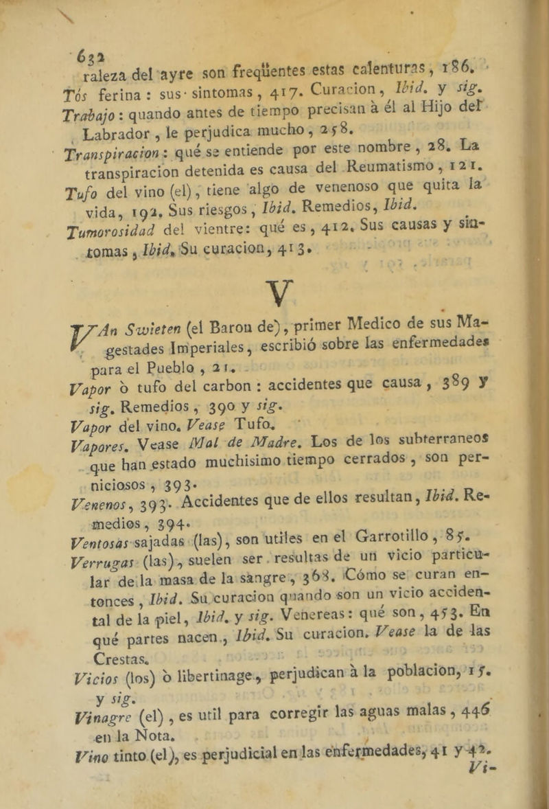 ke , | yde du TE . 632 | p raleza del 'ayre son freqlientes estas calenturas, 186, rós ferina : sus: sintomas, 417. Curacion, Ibid. y sig. Trabajo : quando antes de tiempo precisan a él al Hijo del” Labrador , le perjudica mucho, 258. A transpiracion detenida es causa del Reumatismo , 12 T. Tufo del vino (el), tiene 'algo de venenoso que quita la' vida, 194, Sus riesgos, Ibid. Remedios, Ibid. Tumorosidad del vientre: qué es, 412, Sus causas y sitl= Lomas , Ibid, ¡Su curacion, 4130 ora aya sovvat | V ya Savieten (el Baron de), primer Medico de sus Ma= + gestades Imperiales, escribió sobre las enfermedades - _ para el Pueblo , 21. - Vapor O tufo del carbon : accidentes que causa, 389 y sig, Remedios , 390 y 518. Vapor del vino. Vease Tufo, Vapores. Vease Mal de Madre. Los de los subterraneos - que han estado muchisimo tiempo cerrados , s0n per= niciosos, 393- | Venenos, 393- Accidentes que de ellos resultan , Ibid. Re- medios , 394- | Ventosas:sajadas (las), son utiles en el Garrotillo , 85. Verrugas- (las), suelen ser “resultas de un vicio particu- lar de¡la masa de la:sangre:, 363. ¡Cómo se: curan en- tonces , Ibid. Su curacion quando son un vicio acciden-= tal de la piel, 10id. y sig. Vebereas: qué son, 453. En qué partes nacen.) Ibid. Su curacion. Vease la de las Crestas. noleayos coque s 19) Vicios (los) o libertinage:, perjudican a la poblacion, 157. y sig. SAA ¡ Vinagre (el) , es util para corregir las aguas malas, 446 enla Nota, bd Vino tinto (el ), es perjudicial en las enfermedades, 41 y 42. Vi-
