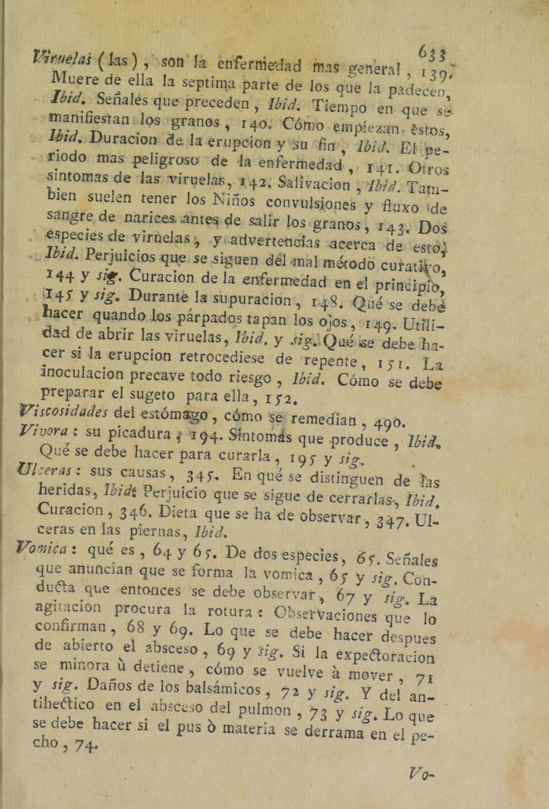 y 6 Viruelas (las) ¿son'la enferniedad mas: general, 307 Muere de ella la septima parte de los que la padecen, Lbid, Señalés que preceden , Ibid. Tiempo en que sé manifiestan +los granos , 140: Cómo em piezan. éstos, + Ibid. Duracion de la erupción y'sa “fin”, 10d. Eb pe- -riodo. mas peligroso de la enfermedad »: TPL Otros sintomas de las wirvelas, 142. Salivacion ; Iba. Tam- bien suelen tener los Niños convulsiones y fluxo ide sangre de narices ¡antes de salir los. granos, 143. Dos . €species de viruelas ), y: advertencias acerca de esto, Ibid. Perjuicios que se siguen dél mal método mio 144 y sig. Curacion de la enfermedad en el principio, 1145 y sig. Durante la supuracion &gt; 148. Qué se debe , «hacer quando los párpados tapan los ojos, 1:49. Utili- dad de abrir las viruelas, Ibid, y sig Quéise debe ha. cer si la erupcion retrocediese de fepente, 151. La inoculación precaye todo riesgo , Ibid. Cómo se debe Preparar el sugeto para ella, 152, Viscosidades del estómago , cómo se remedian , 490. Vivora : su picadura ¿ 194. Síntomas que produce , 1b:2, Qué se debe hacer para curarla , 195 y siz, k Ulceras: sus causas, 345. En qué se distinguen de las heridas, 15dí Perjuicio que se sigue de cerrarlas, 1hi7, Curacion , 346, Dieta que se ha de observar, 347, Ul ceras en las piernas, Ibid, Vomica: qué es, 64 y 65. De dos especies, 65. Señales que anuncian que se forma la vomica, 65 y sig, Con- duéta que -entonces se debe Observat, 67 y sio La agitación procura la rotura: Observaciones que lo confirman , 68 y 69. Lo que se debe hacer despues de abierto el absceso, 69 y sig, Si la expeltoracion se minora ú detiene, cómo se vuelve a mover , 71 y sig. Daños de los balsámicos &gt; 72 y sig. Y del an= tibeético en el absceso del pulmon , 73 y sig. Lo que se debe hacer si el pus Y materia se derrama en el pe- cho , 74» Vo-