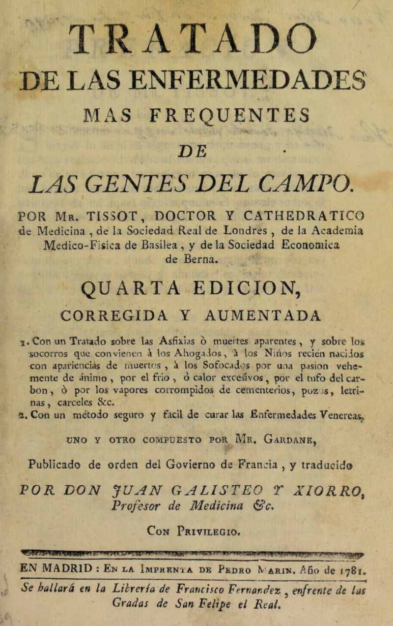 TRATADO DE LAS ENFERMEDADES % • - MAS FREQUENTES DE LAS GENTES DEL CAMPO. i POR Mr. TIS30T, DOCTOR Y CATHEDRATICO de Medicina , de la Sociedad Real de Londres , de la Academia Medico-Fisica de Basilea , y déla Sociedad Económica de Berna. QUARTA EDICION, CORREGIDA Y AUMENTADA i. Con un Tratado sobre las Asfixias 6 muertes aparentes, y sobre los socorros que convienen á los Ahogados, ü los Niños recién nacidos con apariencias de muertos , 'a los Sofocados por una pasión vehe- mente de ánimo , por el frío , o calor excesivos, por el tufo del car- bón , ó por los vapores corrompidos de cementerios, poz>s, letri- nas , cárceles &c. a. Con un método seguro y fácil de curar las Enfermedades Venereas, UNO Y OTRO COMPUESTO POR Mr. GaRDANE, Publicado de orden del Govierno de Francia , y traducido POR DON JUAN GALISTEO T AMORRO, Profesor de Medicina Se. Con Privilegio. n > * mu -yyry EN MADRID : En la Imprenta de Pedro \ arin. Año de 1781. Se bailará en la Librería de Francisco Fernandez ? enfrente de las Gradas de San Felipe el Real.