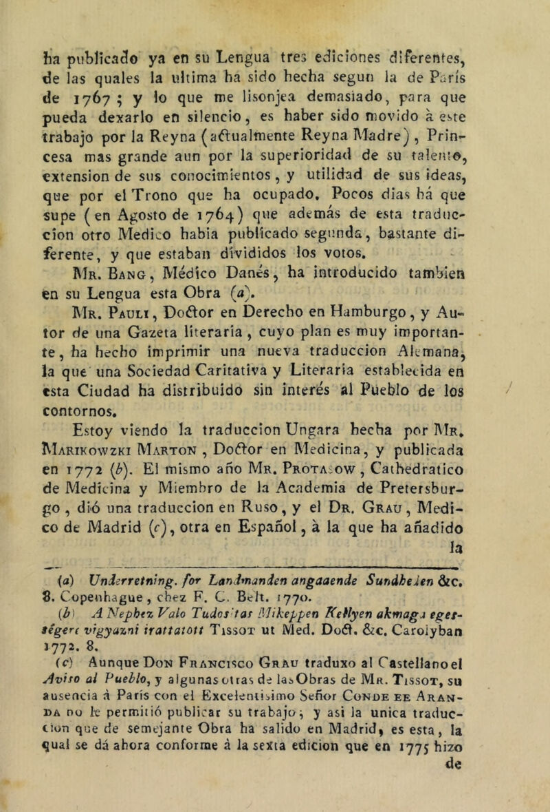 ha publicado ya en su Lengua tres ediciones diferentes, de las quales la ultima ha sido hecha según la de París de 1767 ; y lo que me lisonjea demasiado, para que pueda dexarlo en silencio, es haber sido movido a este trabajo por la Reyna (actualmente Reyna Madre j , Prin- cesa mas grande aun por la superioridad de su talento, extensión de sus conocimientos , y utilidad de sus ideas, que por el Trono que ha ocupado. Pocos dias bá que supe ( en Agosto de 1764) que además de esta traduc- ción otro Medico habia publicado segunda, bastante di- ferente, y que estaban divididos los votos. Mr. Bang, Médico Danés, ha introducido también en su Lengua esta Obra (a\ Mr. Pauli, Do&or en Derecho en Hamburgo, y Au- tor de una Gazeta literaria , cuyo plan es muy importan- te, ha hecho imprimir una nueva traducción Alemana, la que una Sociedad Caritativa y Literaria establecida en esta Ciudad ha distribuido sin interés al Pueblo de los contornos. Estoy viendo la traducción Ungara hecha por Mr. Marikowzki Marton , DoCtor en Medicina, y publicada en T772 (b). El mismo año Mr. Prota,ow , Cathedratico de Medicina y Miembro de la Academia de Pretersbur- go , dió una traducción en Ruso, y el Dr. Grau , Medi- co de Madrid (c), otra en Español, á la que ha añadido la (a) Underretning. for Landmanien angaaende Sundhehn &c. 8. Copenhague , chez F. C. Beit. 1770. {b ) A Nepbez Valo Tudas tas Mikeppen Kelly en akmagj eger- ségert vrgyaznt irattatott Tissox ut Med. Doét. &c. Caroiyban 1772. 8. íc) Aunque Don Francisco Grau traduxo al Castellanoel Aviso ai Pueblo, y algunas otras de la*Obras de Mr. Tissot, su ausencia a París con el Excelentísimo Señor Conde ee Aran- da no le permitió publicar su trabajo^ y asi la única traduc- ción que de semejante Obra ha salido en Madrid, es esta, la qual se dá ahora conforme á la sexta edición que en 1775 hizo de