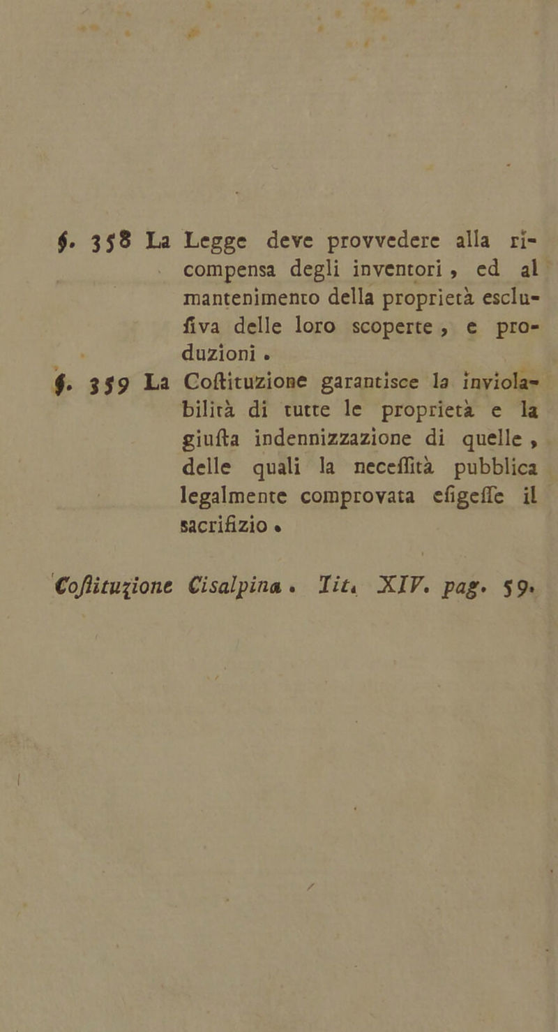$. 359 La Legge deve provvedere alla ri- compensa degli inventori , ed al. mantenimento della proprietà esclu- fiva delle loro scoperte, e pro- duzioni . $. 359 La Coftituzione garantisce la inviola- | bilità di tutte le proprietà e la giufta indennizzazione di quelle , delle quali la neceffità pubblica legalmente comprovata efigeffe il sacrifizio « Coflituzione Cisalpina. Tit, XIV. pag. 59.