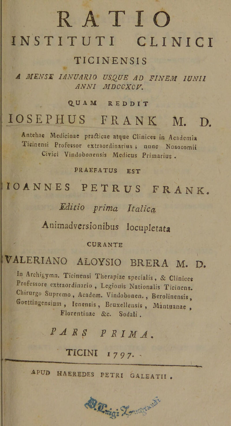 RATIO BNSTPTÜTI CLINICI TICINENSIS * 4 MENSE IANUARIO USQUE AD FINEM IUNII ANNI JAMDCCOXCF. Y 5 QUAM REDDIT HOSEPHUS FRANK M. D Antehae Medicinae pra&amp;icae atque Clinices in. Academia  Ticinensi Professor extraordinarius ; nunc Nasocomii i Civici Vindobonensis Medicus Primarius . PRAEFATUS EST IOANNES PETRUS FRANK. [i Editio prima Italica Animadversionibus locupletata ; CURANTE VALERIANO ALOYSIO BRERA M. D. In Archigymn. Ticinensi Therapiae specialis, &amp; Clinices Professore extraordinario » Legionis Nationalis T'icinens. Chirurgo Supremo , Academ. Vindobonen. , Berolinensis, -.— Goettingensium , Ienensis , Bruxellensis , Mantuanae , h . Florentinae &amp;c. Sodali. PAR 8SCOP RIAM 4. TICINI :7975.. APUD HAEREDES PETRI GALEATII, 4j $ | Su. et