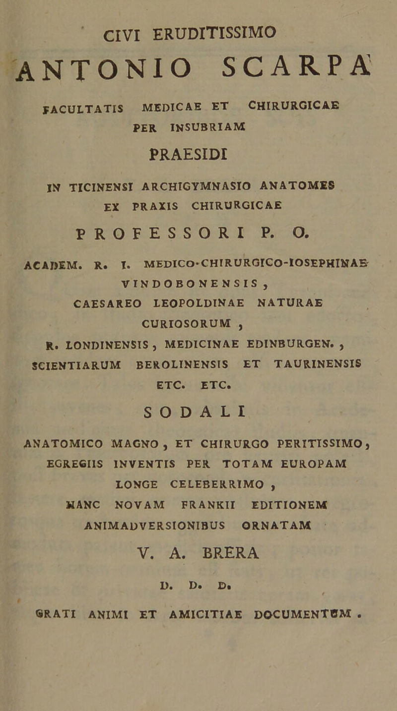 CIVI ERUDITISSIMO ANTONIO SCARPXA FACULTATIS MEDICAE ET CHIRURGICAE PER INSUBRIAM PRAESIDI IN TICINENSI ARCHIGYMNASIO ANATOMES EX PRAXIS CHIRURGICAE PROFESSORI FP. O. ACADEM. R. IT. MEDICO-CHIRURGICO-IOSEPHINAE VINDOBONENSIS , CAESAREO LEOPOLDINAE NATURAE CURIOSORUM , R. LONDINENSIS, MEDICINAE EDINBURGEN. ; SCIENTIARUM BEROLINENSIS ET TAURINENSIS ETC. ETC. SODALI ANATOMICO MAGNO , ET CHIRURGO PERITISSIMO, EGREGIIS INVENTIS PER TOTAM EUROPAM LONGE CELEBERRIMO , MANC NOVAM FRANKII EDITIONEM ANIMADVERSIONIBUS ORNATAM V. A. BRERA D. D. D» SRATI ANIMI ET AMICITIAE DOCUMENTÉÓM .