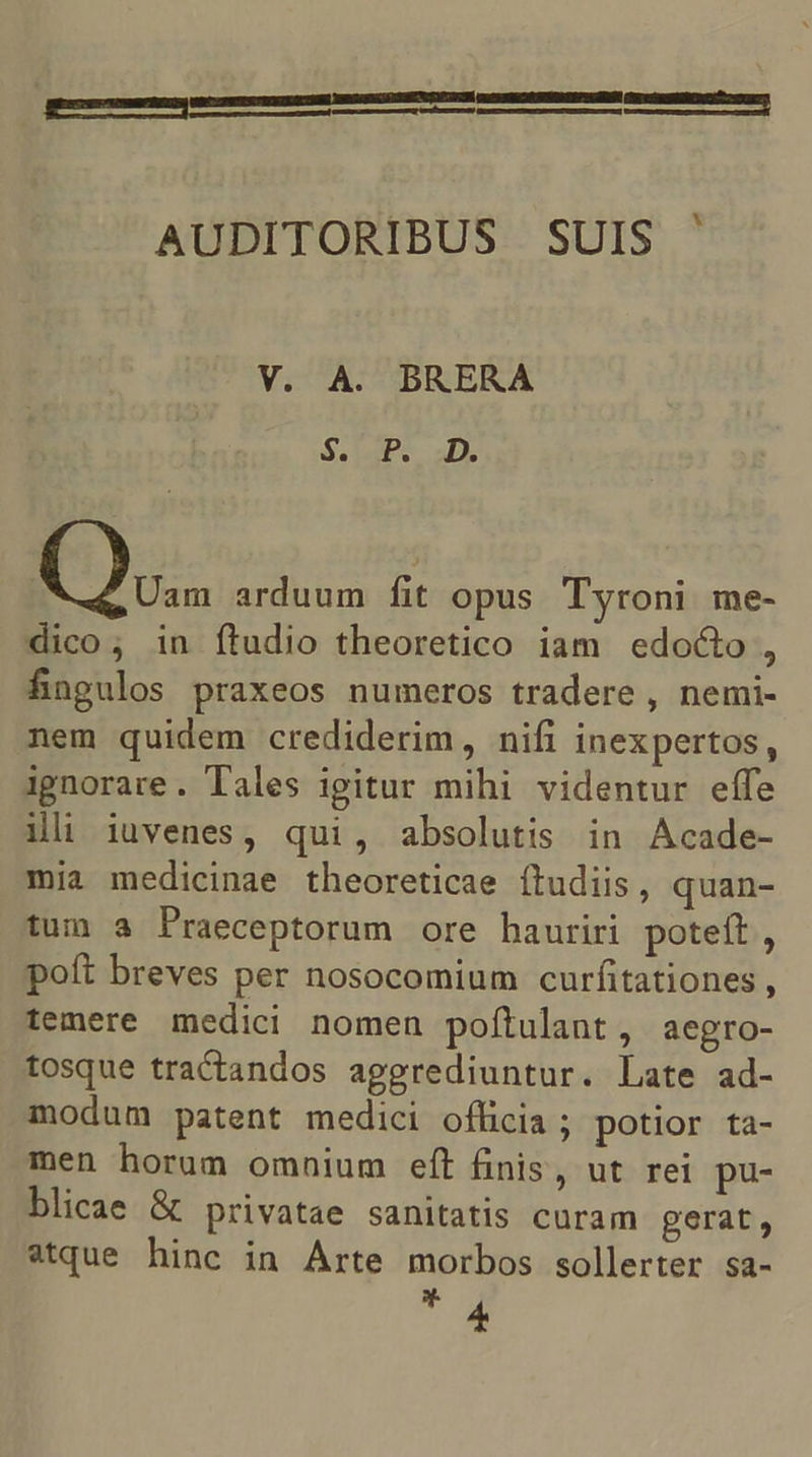 qecuocmem mr reis xara ons Se ND EUREN AUDITORIBUS SUIS ' V. A. BRERA $. P. D. Uam arduum fit opus Tyroni me- dico; in ftudio theoretico iam edo&amp;to , fingulos praxeos numeros tradere , nemi- nem quidem crediderim, nifi inexpertos, ignorare. Tales igitur mihi videntur effe ili iuvenes, qui, absolutis in Acade- mia medicinae theoreticae ítudiis, quan- tum a Praeceptorum ore hauriri poteft, poft breves per nosocomium curfitationes , temere medici nomen poítulant, aegro- tosque tractandos aggrediuntur. Late ad- modum patent medici oflicia ; potior ta- men horum omnium eft finis, ut rei pu- blicae &amp; privatae sanitatis curam gerat, atque hinc in Arte morbos sollerter sa- T
