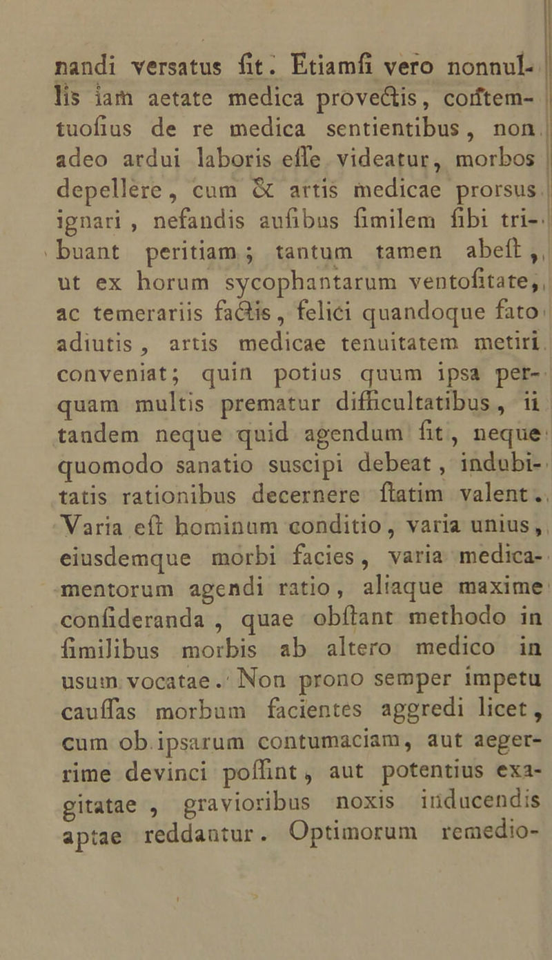 nandi versatus fit. Etiamfi vero nonnul. lis iam aetate medica prove&amp;is, coiftem- | tuofius de re medica sentientibus, non, adeo ardui laboris effe. videatur, morbos | depellere, cum &amp; artis inedicae prorsus | ignari , nefandis aufibus fimilem fibi tri- | -buant peritiam; tantum tamen abeít,, ut ex horum sycophantarum ventofitate;, ac temerariis fa&amp;iis, felici quandoque fato adiutis , artis medicae tenuitatem metiri. conveniat; quin potius quum ipsa pet- quam multis prematur difficultatibus, 11 tandem neque quid agendum fit, neque: quomodo sanatio suscipi debeat, indubi-. tatis rationibus decernere ftatim. valent.. Varia eít hominum conditio, varia unius , eiusdemque morbi facies, varia medica-. mentorum agendi ratio, aliaque maxime: confideranda , quae obfílant methodo in fimilibus morbis ab altero medico in usum. vocatae.'Non prono semper impetu cauffas morbum facientes aggredi licet, cum ob. ipsarum contumaciam, aut aeger- rime devinci poflint, aut potentius exa- gitatae , gravioribus noxis iriducendis aptae reddantur. Optimorum remedio-