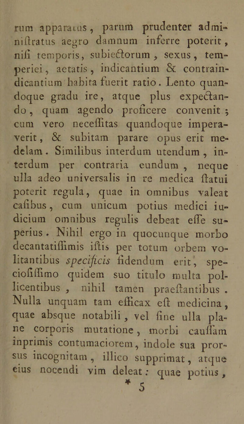 rum apparatus, parum prudenter admi- millratus aegro damnum inferre poterit , nifi temporis, subiectorum , sexus, tem- periei, aetatis, indicantium &amp; contrain- dicantium habita fuerit ratio. Lento quan- doque gradu ire, atque plus expectan- do, quam agendo proficere convenit ; cum vero neceflitas quandoque impera- verit, &amp; subitam parare opus erit me- delam . Similibus interdum utendum , in- terdum per contraria eundum , neque ulla adeo universalis in ve medica ftatui poterit regula, quae in omnibus valeat cafibus, cum unicum potius medici iu- diciam omnibus regulis debeat eífe su- perius. Nihil ergo in quocunque morbo decantatifimis iftis per totum orbem vo- litantibus specificis fidendum erit, spe- ciofifimo quidem suo titulo multa pol- licentibus , nihil tamen praeftantibus . Nulla unquam tam efficax eft medicina, quae absque notabili , vel fine ulla pla- ne corporis mutatione, morbi cauílam inprimis contumaciorem, indole sua pror- sus incognitam, illico supprimat, atque eius nocendi yim deat quae potius, 9