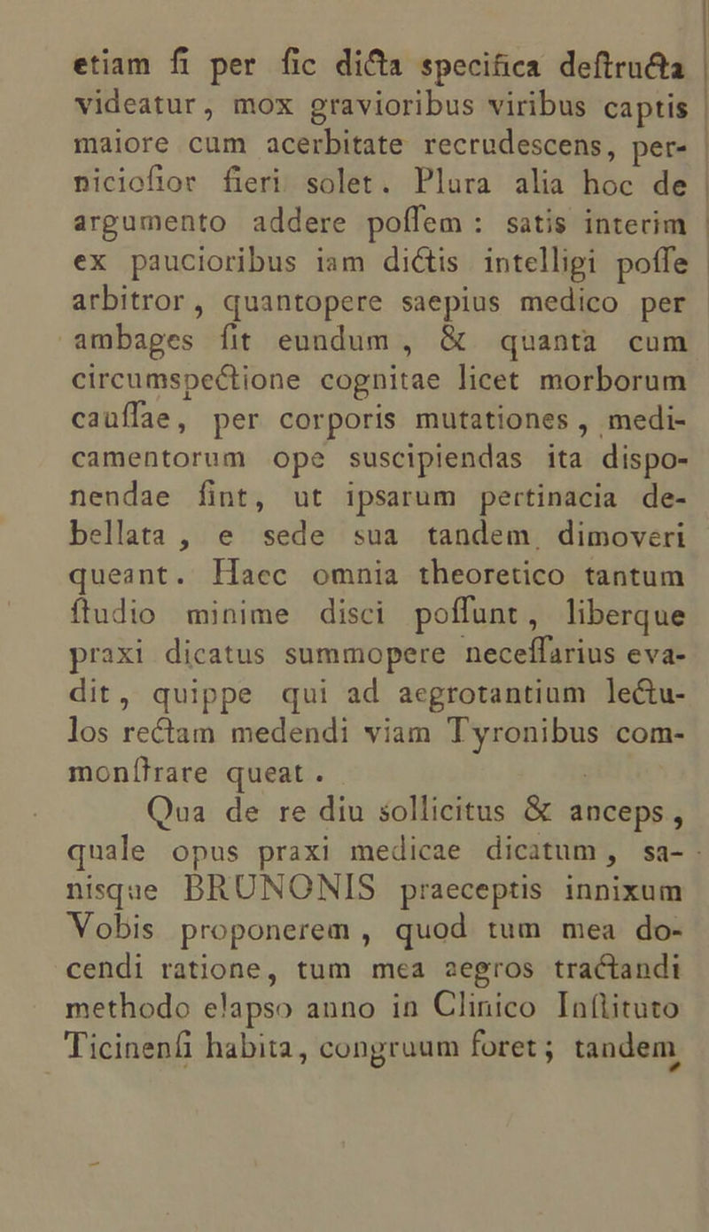 etiam fi per fic dica specifica deftructa videatur, mox gravioribus viribus captis maiore cum acerbitate recrudescens, per- | niciofior fieri solet. Plura alia hoc de argumento addere poífem: satis intecim ex paucioribus iam dictis intelligi poffe | arbitror, quantopere saepius medico per ambages fit eundum , &amp; quanta cum circumspectione cognitae licet morborum cauffae , per corporis mutationes , medi- camentorum ope suscipiendas ita dispo- nendae fint, ut ipsarum pertinacia de- bellata , e sede sua tandem, dimoveri queant. Haec omnia theoretico tantum fludio minime disci poffunt , liberque praxi dicatus summopere neceífarius eva- dit, quippe qui ad aegrotantium lectu- los rectam medendi viam Ma e com- mon[íhrare queat . Qua de re diu sollicitus &amp; anceps, quale opus praxi medicae dicatum, sa- nisque BRUNONIS praeceptis. innixum Vobis proponerem , quod tum mea do- cendi ratione, tum mea aegros tractandi methodo elapso anno in Clinico Inflituto Ticinenfi habita, congruum foret ; tandem
