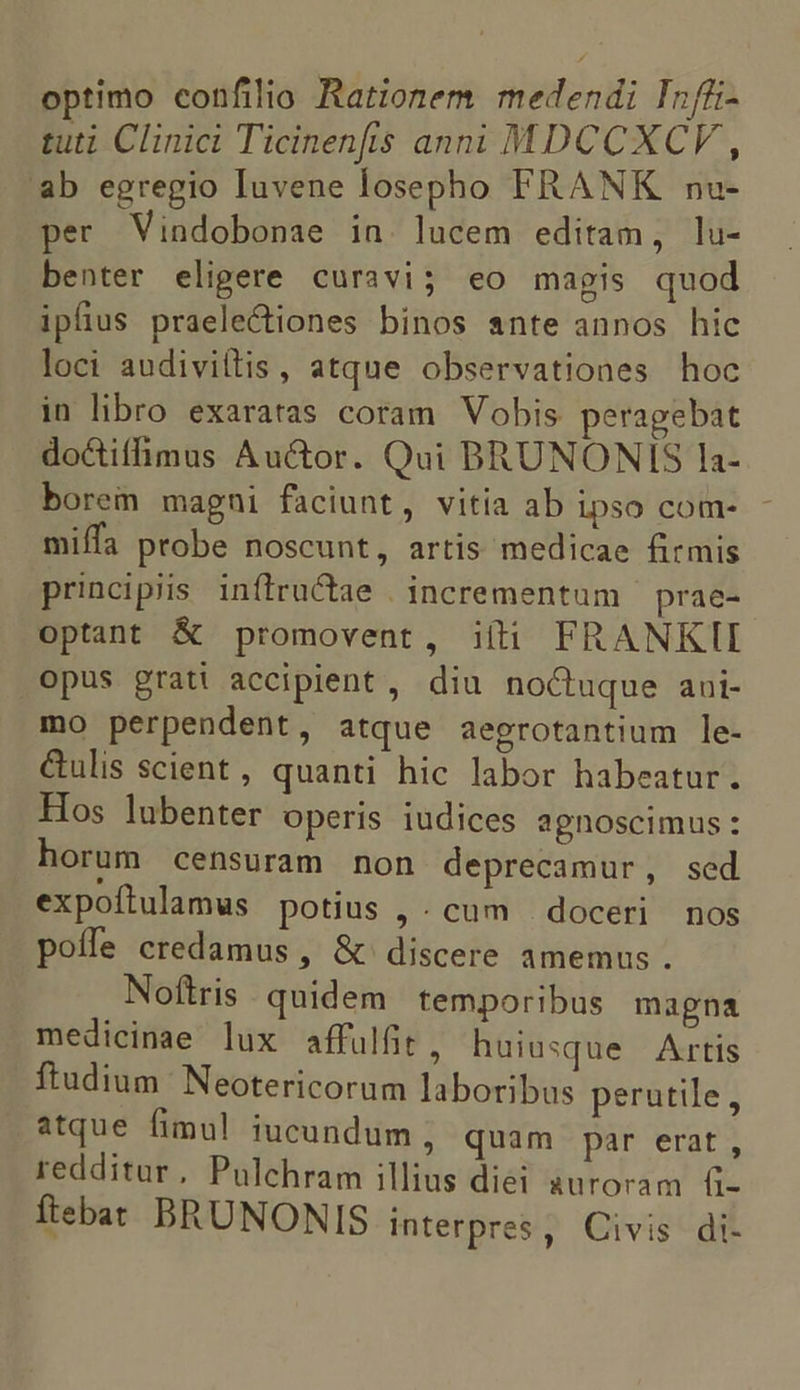 optimo confilio Rationem medendi Infüi- tuti Clinici Ticinenfis anni MDCCXCV , ab egregio Iuvene losepho FRANK nu- per Vindobonae in. lucem editam, lu- benter eligere curavi; eo magis quod ipfius praelectiones binos ante annos hic loci audivitlis , atque observationes hoc in libro exaratas coram Vobis peragebat doctifhmus Auctor. Qui BRUNONIS la- borem magni faciunt, vitia ab ipso com- miffa probe noscunt, artis medicae firmis principiis inflructae . incrementum — prae- optant &amp; promovent, ií(ti FRANKTI opus grati accipient, diu noctuque aui- mo perpendent, atque aegrotantium le- &amp;ulis scient , quanti hic labor habeatur. Hos lubenter operis iudices agnoscimus: horum censuram non deprecamur, sed expoftulamus potius , . cum | doceri nos poífe credamus , &amp; discere amemus . Noftris quidem temporibus magna medicinae lux affulfit, huiusque Artis ftudium Neotericorum laboribus perutile, atque fimul iucundum , quam par erat, redditur, Pulchram illius diei auroram (i- ftebat BRUNONIS interpres, Civis di-