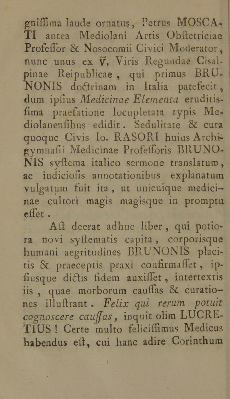 gniffima laude ornatus, Petrus MOSCA. TI antea Mediolani Artis Obftetriciae Profetfor &amp; Nosocomii Civici Moderator , nunc unus ex V, Viris Regundae Cisal. pinae Reipublicae , qui primus BRU- dum ipfius Medicinae Elementa. eruditis- fima praefatione locupletata typis Me- diolanenfibus edidit. Sedulitate &amp; cura quoque Civis Io. RASORI huius Arche gymnafii Medicinae Profefforis BRUNO- NIS syítema italico sermone translatum, ac iudiciofis annotationibus explanatum vulgatum fuit ita, ut unicuique medici- nae cultori magis magisque in promptu effet . Ait deerat adhuc liber, qui potio- ra novi syílematis capita, corporisque humani aegritudines DRUNONIS placi- tis &amp; praeceptis praxi coafirmaífet , ip- fiusque dictis fidem auxiffet, intertextis iis, quae morborum cauífas &amp; curatio- nes illuftrant. Felix qui rerum potuit cognoscere cau[Jas , inquit olim LUCRE- TIUS ! Certe multo feliciffimus Medicus habendus eít, cui hanc adire Corinthum '