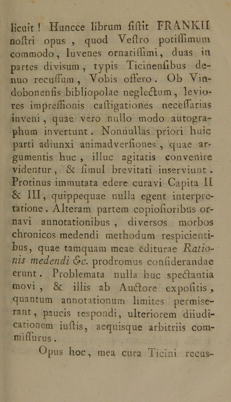 * licait! Huncce librum fiftit PRANKII noftri opus , quod Vefítro potiffimum commodo, luvenes ornatifhmi, duas in partes divisum, typis Ticinenfibus de- nuo recuffum, Vobis offero. Ob Vin- dobonenfis.bibliopolae neglectum, levio- res impreffionis caíligationes neceffarias inveni, quae vero nullo modo autogra- phum invertunt. Nonnullas priori huic parti adiunxi animadverfiones , quae ar- gumentis huc , illuc agitatis convenire videntur, &amp; fimul brevitati inserviunt. Protinus immutata edere curavi Capita ll &amp; III, quippequae nulla egent interpre- tatione. Alteram partem copioftoribus or- navi annotationibus , diversos morbos chronicos medendi methodum respicienti- bus, quae tamquam meae éditurae Ratio- nis medendi Gc. prodromus con(iderandae erunt. Problemata nulla hac spectantia movi, &amp; illis ab Aucore expofitis , quantum annotationum. limites permise- rant, paucis respondi, ulteriorem diiudi- cationem iuflis, aequisque arbitriis com- miflurus, Opus hoc, mea cura Ticini recus-