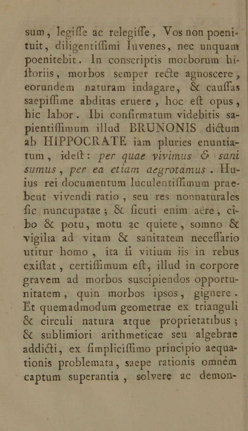 sum , legiffe ac relegiffe, Vos non poeni- | tuit, diligentiffimi Iuvenes, nec unquam poenitebit. In conscriptis morborum hí- | Íloriis, morbos semper recte agnoscere, | eorundem naturam indagare, &amp; cauffas | saepiffime abditas eruere , hoc eft opus, - hic labor. Ibi confirmatum videbitis sa- pientiffimum illud BRUNONIS | di&amp;um ab HIPPOCRATE iam pluries enuntia- tum, idelb: per quae yivimus Ó sani sumus, per ea etiam aegrotamus . Ha- ius rei documentum luculentiffimum prae- bent vivendi ratio , seu res nonnaturales fic nuncupatae ; &amp; ficuti enim aére, ci- bo &amp; potu, motu ac quiete, somno &amp; vigilia ad vitam &amp; sanitatem neceffario utitur homo , ita 1i vitium iis in rebus exiftat , certiffimum eft, illud in corpore gravem ad morbos suscipiendos opportu- nitatem , quin morbos ipsos, gignere. Et quemadmodum geometrae ex trianguli &amp; circuli natura atque proprietatibus ; &amp; sublimiori arithmeticae seu algebrae addicti, ex fimplicifimo principio aequa- tionis problemata, saepe rationis omnem captum superantia , solvere ac demon-