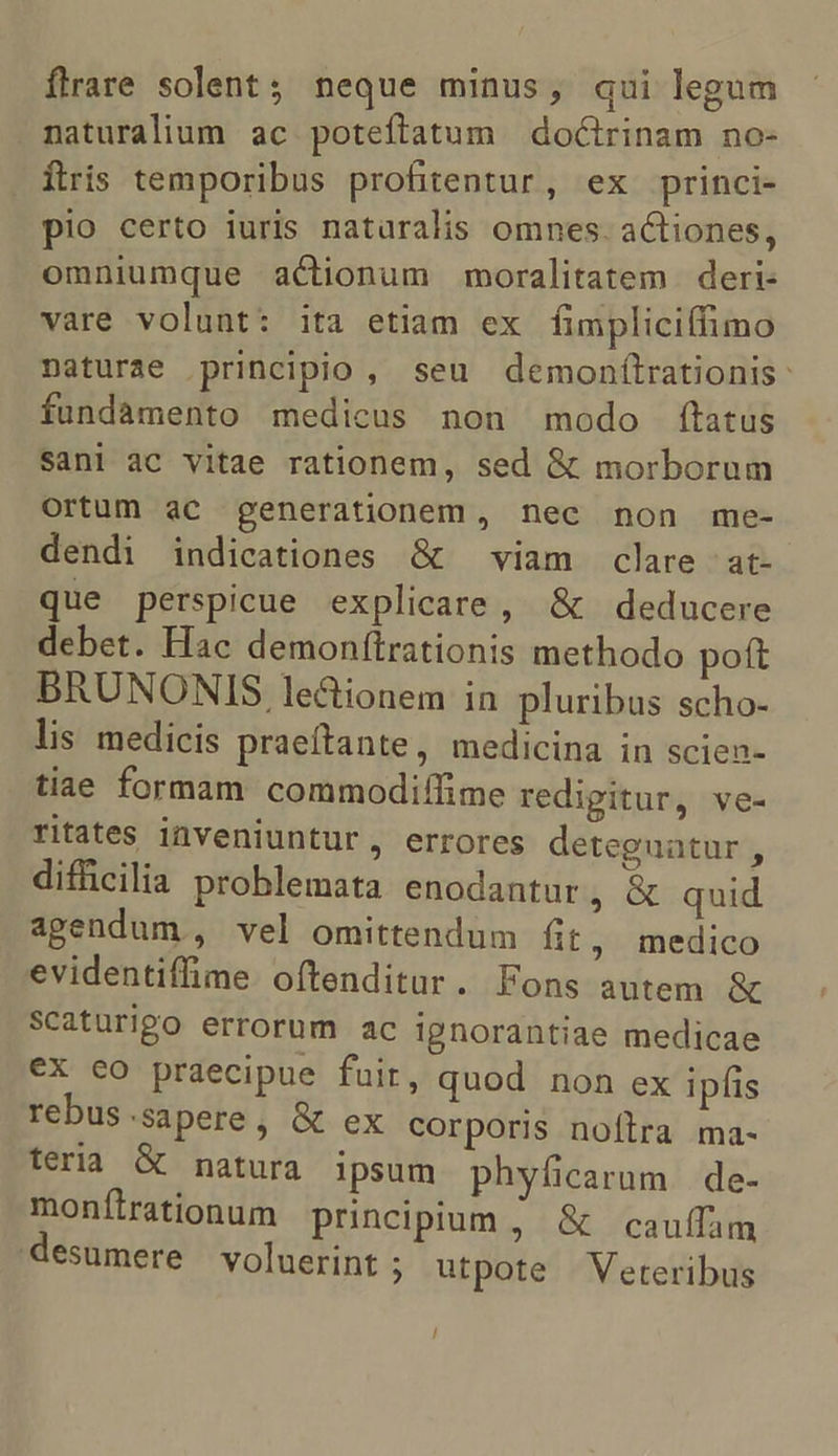 flrare solent; neque minus, qui legum naturalium ac poteftatum | doGtrinam no- Íftris temporibus profitentur, ex princi- pio certo iuris naturalis omnes. actiones, omniumque actionum moralitatem deri- vare volunt: ita etiam ex fimpliciffimo naturae principio, seu demonílrationis: fundamento medicus non modo ftatus Sani ac vitae rationem, sed &amp; morborum Ortum ac generationem, nec non me- dendi indicationes &amp; — viam clare |; at- que perspicue explicare, &amp; deducere debet. Hac demonftrationis methodo poft BRUNONIS le&amp;ionem in pluribus scho- lis medicis praeftante, medicina in sciea- tiae formam commodiffime redigitur, ve- ritates inveniuntur, errores deteguatur , difficilia problemata enodantur, &amp; quid agendum , vel omittendum fit, medico evidentiffime oftenditur. Fons autem &amp; Scaturigo errorum ac ignorantiae medicae €x eo praecipue fuir, quod non ex ipfis rebus.sapere, &amp; ex corporis noflra ma- feria G natura ipsum phyficarum. de- monfíirationum principium ; &amp; cauífam desumere voluerint ; utpote ^ Veteribus /