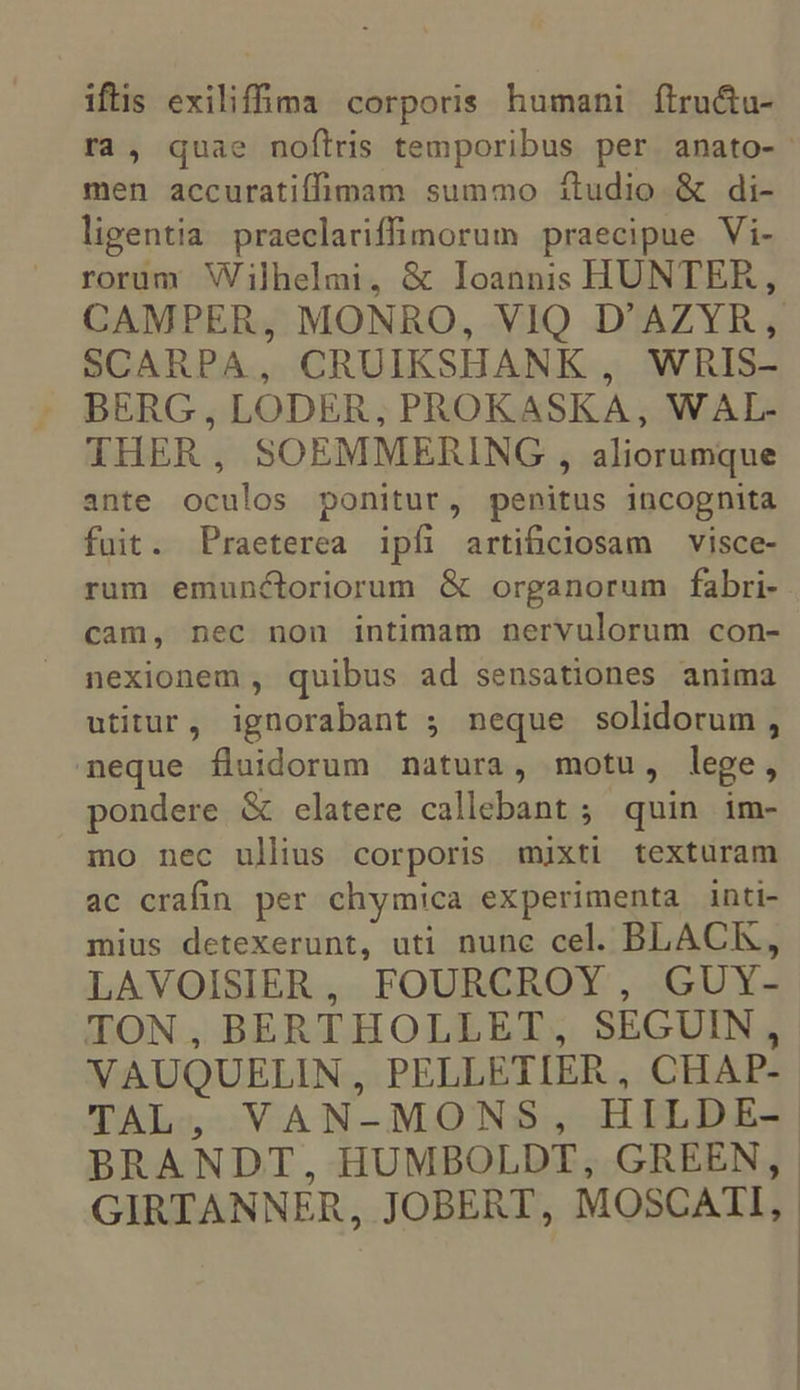 iftis exiliffima corporis humani ftru&amp;u- ra, quae noflris temporibus per anato-' men accuratiffimam summo ítudio &amp; di- ligentia praeclariffimorum praecipue Vi- rorum Wilhelmi, &amp; Ioannis HUNTER, CAMPER, MONRO, VIQ D'AZYR, SCARPA, CRUIKSHANK , WRIS- THER, SOEMMERING , aliorumque ante oculos ponitur, penitus incognita fuit. Praeterea ipfi artificiosam visce- rum emunctoriorum &amp; organorum fabri- cam, nec non intimam nervulorum con- nexionem , quibus ad sensationes anima utitur, ignorabant ; neque solidorum, neque fluidorum natura, motu, lege, pondere &amp; elatere callebant ; quin im- mo nec ullius corporis mixti texturam ac crafin per chymica experimenta inti- mius detexerunt, uti nunc cel. BLACK, LAVOISIER, FOURCROY, GUY- TON, BERTHOLLET, SEGUIN , VAUQUELIN, PELLETIER , CHAP- TAL, VAN-MONS, HILDE- BRANDT, HUMBOLDT, GREEN, | GIRTANNER, JOBERT, MOSCATI,. |