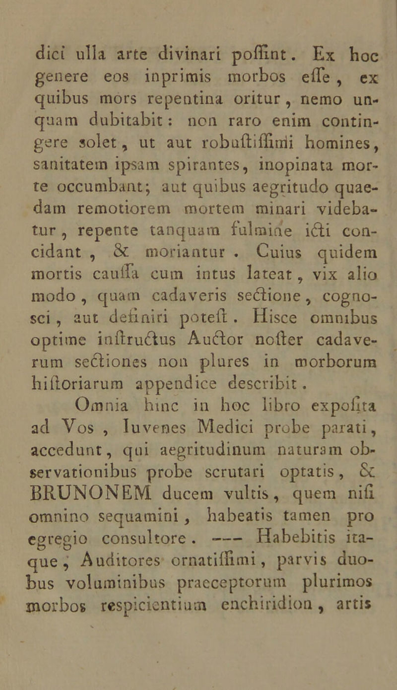 ] dici ulla arte divinari poffint. Ex hoc. genere eos inprimis morbos eífe, ex uibus mors repentina oritur, nemo un- quam dubitabit: non raro enim contin- gere solet, ut aut robuftifhmi homines, sanitatem ipsam spirantes, inopinata mor- te occumbant; aut quibus aegritudo quae- dam remotiorem mortem minari videba- tur, repente tanquam fulmiae i&amp;i con- cidant , &amp; moriantur . Cuius quidem mortis cauffa cum intus lateat, vix alio modo, quam cadaveris sectione, cogno- sci, aut dehniri poteft. Hisce omnibus optime iníftru&amp;tus Auctor nofter cadave- rum sectiones non plures in morborum hiítoriarum appendice describit . Omnia hinc in hoc libro expofita ad Vos , luvenes Medici probe parati, accedunt, qui aegritudinum naturam ob- servationibus probe scrutari optatis, &amp; BRUNONEM. ducem vultis, quem nifi omnino sequamini, habeatis tamen pro egregio consultore. --— Habebitis ita- que, Auditores ornatiffimi, parvis duo- bus voluminibus praeceptorum plurimos morbos respicientium enchiridion, artis