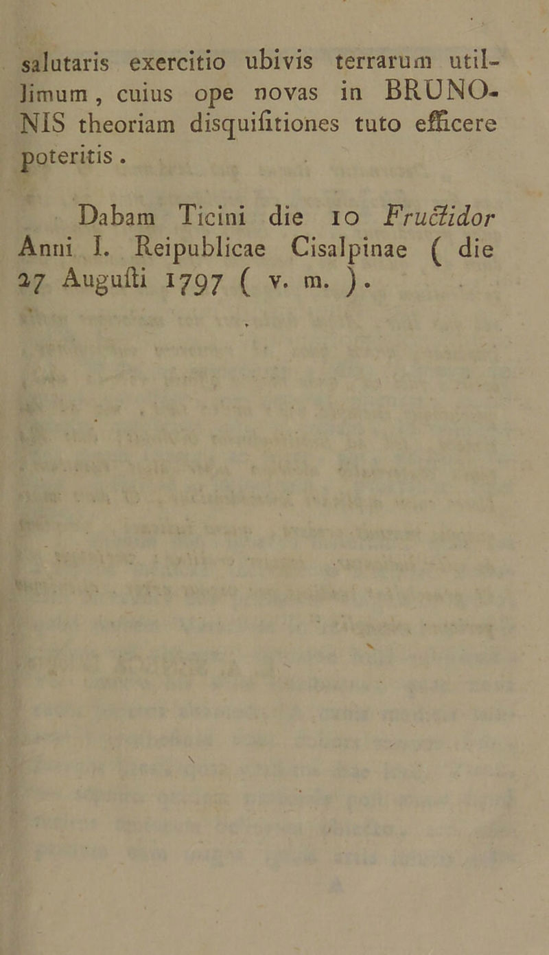 - salutaris exercitio ubivis terrarum util- limum, cuius ope novas in BRUNO- NIS theoriam disquifitiones tuto efficere poteritis 3 Dabam Ticini die 1o Fruc&amp;üdor Anni l. Reipublicae Cisalpinae 6, 9g d Auguíti 1797 s mo.