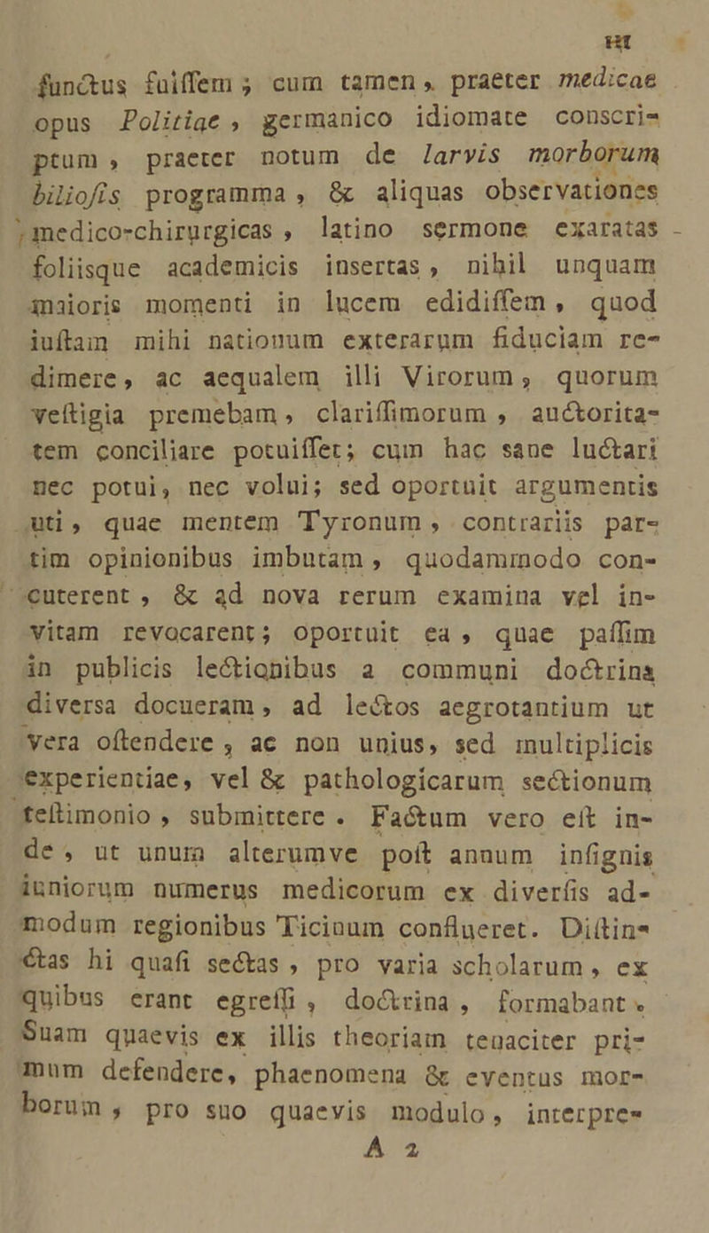 * i^ ut fundus füiffem ; cum tamen, praeter medicae opus JPolitige , germanico idiomate conscri- ptum , praeter notum de Jarvis morborum biliofis programma , &amp; aliquas observationes ; medico-chirurgicas , latino sermone exaratas foliisque academicis insertas, nibil unquam 3naioris momenti in lucem edidiffem, quod iuftam mihi nationum exterarum fiduciam re- dimere, ac aequalem illi Virorum, quorum veltigia premebam, clariffimorum , auctorita- tem conciliare potuiffet; cum hac sane luctari mec potui, nec volui; sed oportuit argumentis uti, quae mentem Tyronum, contrarjis par- tim opinionibus imbutam , quodammodo con- »euterent ; &amp; ad nova rerum examina vel in- vitam revocarent; oportuit ea, quae paífim in publicis leótignibus a communi doctrina diversa docueram , ad lectos aegrotantium ut vera oftendere , ac non unius, sed inultiplicis 'experientiae, vel &amp; pathologíicarum sectionum Wfehimonio , submittere . Faótum vero eít in- de, ut unum alterumve poit annum infignis iuniorum numerus medicorum ex diveríis ad- modum regionibus Ticinum conflueret. Diítin* €tas hi quafi sectas , pro varia scholarum , ex Quibus erant egreíf&amp; , doctrina, formabant « Suam quaevis ex illis theoriam tenaciter pri- mum defendere, phaenomena &amp;t eventus mor- borum , pro suo quaevis modulo, interpres